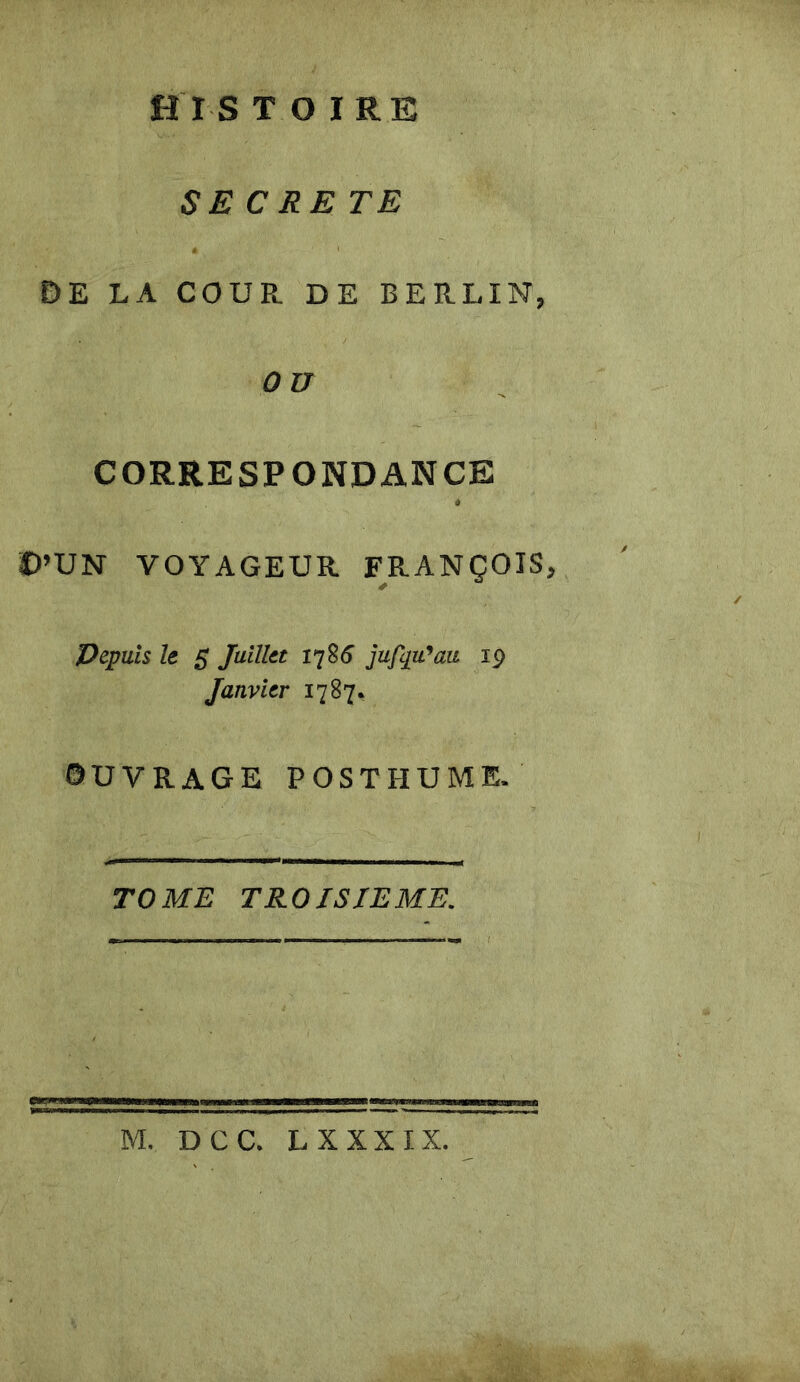 H I S T O IRE SECRETE DE LA COUR DE BERLIN, O U CORRESPONDANCE D’UN VOYAGEUR FRANÇOIS, Depuis le 5 Juillet 1786 jufqu'au 19 Janvier 1787, OUVRAGE POSTHUME. TOME TROISIEME.