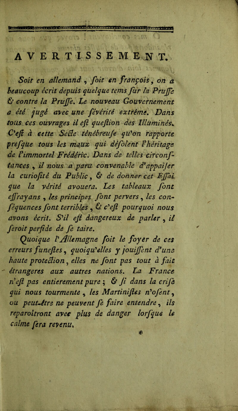 AVERTISSEMENT, Soit en allemand , foit en français, on a beaucoup écrit depuis quelque tems fur la Prufie & contre la PrujJ'e. Le nouveau Gouvernement a été jugé avec une fêvérité extrême. Dans tous ces ouvrages il efi queftion des Illuminés* O efi à cette Secte ténébreufe qu'on rapporte prefque tous les maux qui dêfolent l'héritage de l'immortel Frédéric. Dans de telles circonf tances , il nous a paru convenable d'appaijer la curiofité du Public 9 & de donner cet FJfiiL que la vérité avouera. Les tableaux font effrayans , les principes font pervers, les con- féquences font terribles , & c'efl pourquoi nous avons écrit. S'il efi dangereux de parler, il fer oit perfide de fe taire. Quoique l'Allemagne foit le foyer de ces erreurs funeftes, quoiqu'elles y jouijfent d’une haute protection, elles ne font pas tout à fait  étrangères aux autres nations. La France n'efi pas entièrement pure ; & ji dans la crifô qui nous tourmente* les Martini fies n'ofent, ou peut-être ne peuvent fe faire entendre, ils reparoitront avec plus de danger lorfque le calme fera revenu»