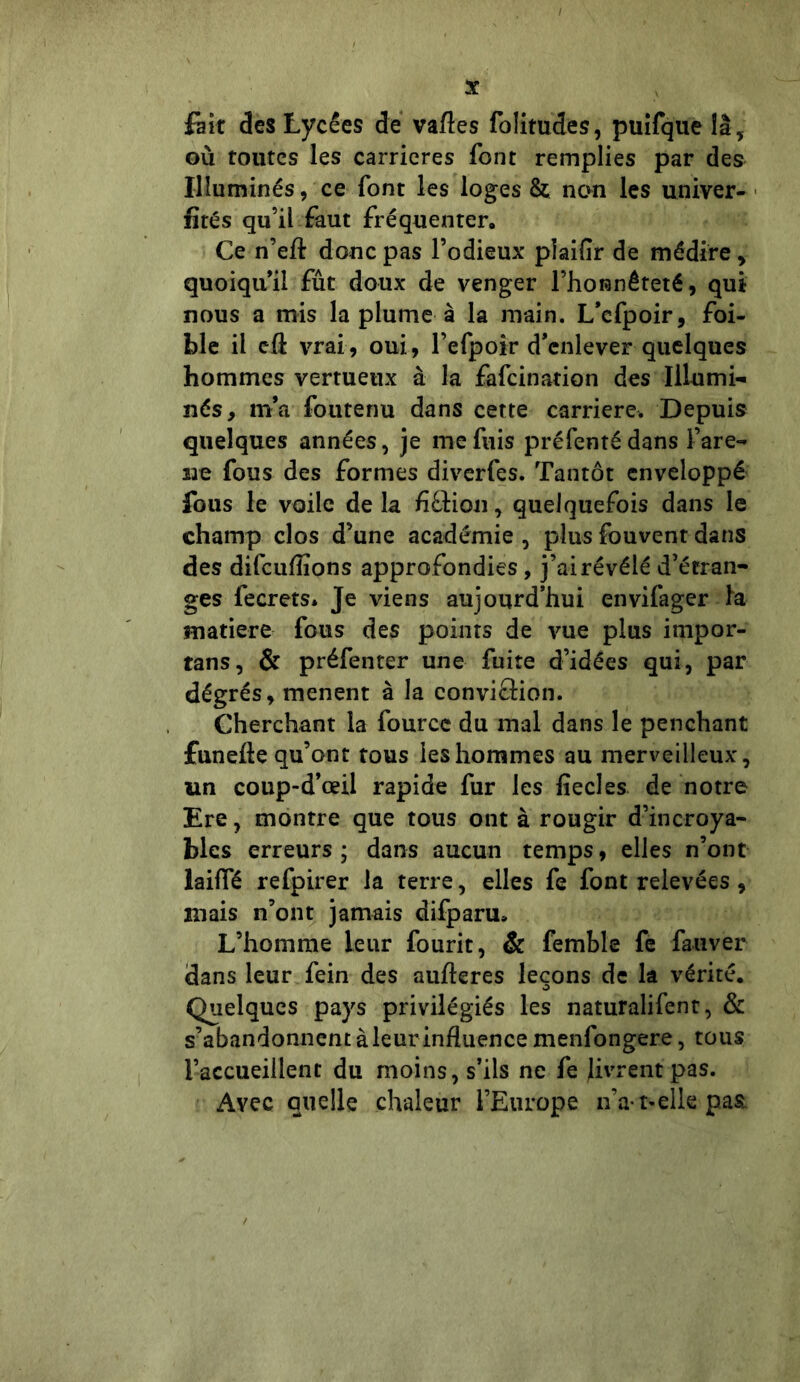 fait des Lycées de vafles folitudes, puifque îâ, où toutes les carrières font remplies par des Illuminés, ce font les loges & non les univer- fïrés qu’il faut fréquenter. Ce n’eft donc pas l’odieux pîaiflr de médire, quoiqu’il fût doux de venger l’honnêteté, qui nous a mis la plume à la main. L’cfpoir, foi- ble il cfi vrai, oui, l’efpoir d’enlever quelques hommes vertueux à la fafcination des Illumi- nés, m’a foutenu dans cette carrière. Depuis quelques années, je me fuis préfentédans l’are- ire fous des formes diverfes. Tantôt enveloppé fous le voile de la fi&ion, quelquefois dans le champ clos d’une académie , plus fouvent dans des difcuflîons approfondies, j’ai révélé d’étran- ges fecrets* Je viens aujourd’hui envifager la matière fous des points de vue plus impor- tans, & préfenter une fuite d’idées qui, par dégrés, mènent à la conviflion. Cherchant la fourcc du mal dans le penchant funefte qu’ont tous les hommes au merveilleux, un coup-d’œil rapide fur les iïecles de notre Ere, montre que tous ont à rougir d’incroya- bles erreurs; dans aucun temps, elles n’ont laifTé refpirer la terre, elles fe font relevées , mais n’ont jamais difparu» L’homme leur fourit, & femble fe fativer dans leur fein des aufteres leçons de la vérité. Quelques pays privilégiés les naturalifent, & s’abandonnent à leur influence menfongere, tous l’accueillent du moins, s’ils ne fe livrent pas. Avec quelle chaleur l’Europe n’a-1>elle pas.