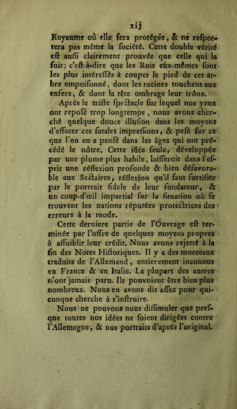 xij Royaume où elle fera protégée, & ne refpeo tera pas même la fociété. Cette double vérité eft auflï clairement prouvée que celle qui la fuit; c’effà-dire que les Rois eux-mêmes font les plus intéreffés à couper Je pied de cet ar- bre empoifonné, dont les racines touchent aux enfers, & dont la tête ombrage leur trône. Après le trifte fpe&acle fur lequel nos yeux ont repofé trop longtemps , nous avons cher- ché quelque douce illufîon dans les moyens d’effacer ces fatales imprefïïons, & pefé fur ce que l’on en a penfé dans les âges qui ont pré- cédé le nôtre. Cette idée feule, développée par une plume plus habile, laifferoit dans l’ef- prit une réflexion profonde & bien défavora- ble aux Se£taires, réflexion qu’il faut fortifier par le portrait fîdele de leur fondateur, & un coup-d’œil impartial fur la fituation où fe trouvent les nations réputées proteârices des erreurs à la mode. Cette derniere partie de l’Ouvrage efl ter- minée par l’offre de quelques moyens propres à affoiblir leur crédit. Nous avons rejetté à la fin des Notes Hifïoriques. Il y a des morceaux traduits de l’Allemand, entièrement inconnus en France & en Italie. La plupart des autres iront jamais paru. Ils pouvoient être bien plus nombreux. Nous en avons dit affez pour qui- conque cherche à s’inftruire. Nous ne pouvons nous diflîmulér que pref* que toutes nos idées ne foient dirigées contre l’Allemagne, & nos portraits d’après l’original.