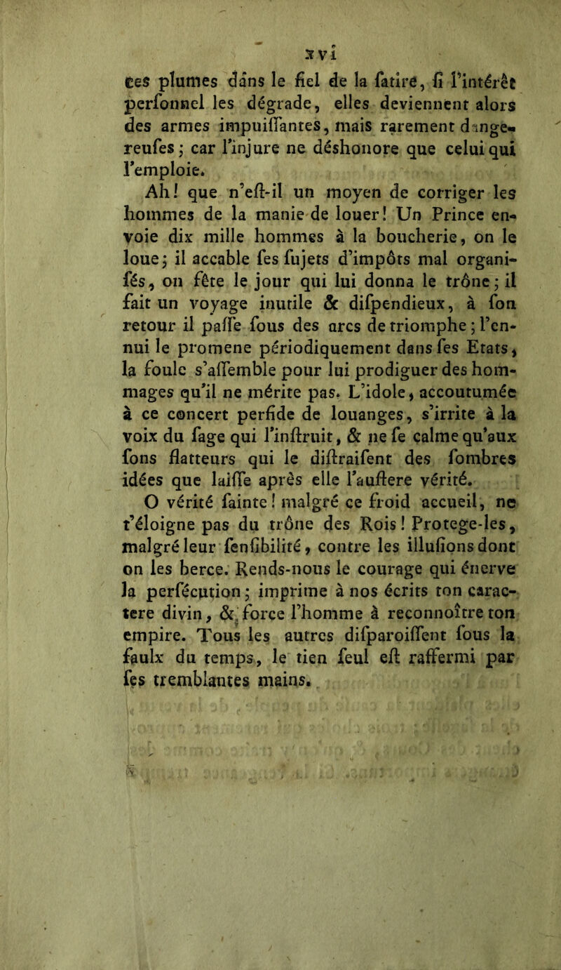 3f VI tes plumes dans le fiel de la fatire, fi l'intérêt perfonnel les dégrade, elles deviennent alors des armes impuittantes, mais rarement d mge- reufes ; car l'injure ne déshonore que celui qui l'emploie. Ahl que n’efl-il un moyen de corriger les hommes de la manie de louer! Un Prince en- voie dix mille hommes à la boucherie, on le loue; il accable fies fujets d’impôts mal organi- fés, on fête le jour qui lui donna le trône; il fait un voyage inutile & difpendieux, à fon retour il patte fous des arcs de triomphe ; l’en- nui le promene périodiquement dansfes Etats, la foule s’aflemble pour lui prodiguer des hom- mages qu'il ne mérite pas. L’idole, accoutumée à ce concert perfide de louanges, s’irrite à la voix du fage qui l'inftruit, & ne fe calme qu'aux fons flatteurs qui le diflraifent des fombres idées que laifle après elle l'auftere vérité. O vérité fainte! malgré ce froid accueil, ne t’éloigne pas du trône des Rois ! Protege-les, malgré leur fenfibilité, contre les illufions dont on les berce. Reuds-nous le courage qui énerve la perfécution ; imprime à nos écrits ton carac- tère divin, &,force l’homme à reconnoîtreton empire. Tous les autres difparoiflent fous la faulx du temps, le tien feul efl: raffermi par fes tremblantes mains.