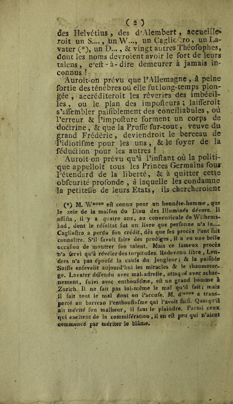 des Helvétius , des dvYlembert, accueille* Toit un S...., unW..., un Caglic;ro, un La- vater (*), un D..., & vingt autres Théofophes, dont les noms devroient avoir le fort de leurs talens, ceft-à-dire demeurer à jamais in- connus ! Auroit-on prévu que l’Allemagne, â peine fortie des ténèbres où elle fut long-temps plon- gée , accréditeroit les rêveries des imbécil- les, ou le plan des impofteurs ; laifleroit s’affembler paisiblement des conciliabules, où l’erreur & l’impofture forment un corps de doétrine , & que la F,ruffe fur-tout, veuve du grand Frédéric, deviendroit le berceau de l’idiotifme pour les uns , & le foyer de la réduction pour les autres ! Auroit on prévu qu’à l’inftant où la politi- que appelloit tous les Princes Germains fous l’étendard de la liberté, & à quitter cette obfcurité profonde , à laquelle les condamne la petitefle de leurs Etats, ils cher cher oient (*) M. W**** efl: connu pour un honnête-homme, que le zele de la maifon du Dieu des Illuminas dévore. U afftfta, il y a quatre ans, au conventicule deWilhems- bad, dont le réfuitat fut un livre que perfonne n’a lu.... Caglioftro a perdu fon crédit, dès que fes procès i’ont fait connoître. S’il favoit faire des prodiges.il a eu une belle cccafion de montrer fon talent. Mais ce fameux procès n’a Cervi qu’à révéler des turpitudes. Redevenu libre, Lon- dres n’a pas époufé la caufe du Jongleur; & la paifible Suiffe enfevelit aujourd’hui les miracles & le thaumatur- ge. Lavater défendu avec mal-adrelfe, attaqué avec achar- nement, fuivt avec enthoufiftne, eft un grand homme a Zurich. Il ne fait pas lui-même le mal qu’il fait; mais il fait tout le mal dont on l’accufe. M. d’** *'** a trans- porté an barreau l’enthoufiafme qui l’avoit faifi. Quoiqu'il air mérité fon malheur, il faut le plaindre. Parmi ceux qui excitent de la connnifération , il en efl peu qui n aient commencé par mériter le blâme.