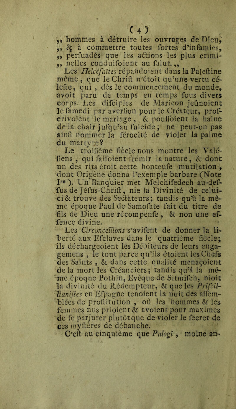 hommes à détruire les ouvrages de Dieu,; ,, & à commettre toutes fortes d’infamies, ,, perfuadés que les actions les plus crimi- ,, nelles conduifoient au falut.,, Les Helcéfaites répalidoient dans la Paleftine même , que le Chrift n’étoit qu’une vertu cé- lefte, qui , dès le commencement du monde, avoit paru de temps en temps fous divers corps. Les difciples de Maricon jeûnoient lefamedi par averfion pour le Créateur, prof- crivoient le mariage , & pouffoient la haine de la chair jufqu’au fuicide ; ne peut-on pas ainfi nommer la férocité de violer la palme du martyre? Le troifième fiècle nous montre les Valé- fiens , qui faifoient frémir la nature, & dont un des rits étoit cette honteufe mutilation , dont Origène donna l’exemple barbare (Note Ire ). Un Banquier met Meichifedech au-def- fus de Jéfus-Chrift, nie la Divinité de celui- ci & trouve des Seétàteurs ; tandis qu’à la mê- me époque Paul de Samofate fait du titre de fils de Dieu une récompenfe , & non une ef- fence divine. Les CirconcélUons s^avifent de donner la li- berté aux Efclaves dans le quatrième fiècle; ils déchargcoient les Débiteurs de leurs enga- gement , le tout parce qu’ils étoient les Chefs des Saints , & dans cette qualité menaçoient de la mort les Créanciers; tandis qu’à la mô- me époque Pothin, Evêque de Sitmifch, nioit la divinité du Rédempteur, & que les Prifcil- Tuinijles en Efpagne tenoient la nuit des aflem- blées de proftitutron , où les hommes & les femmes nus prioient& avoientpour maximes de fe parjurer plutôt que de violer le fecret de ces rayftères de débauche. C'eft au cinquième que Palogi, moine ai>»