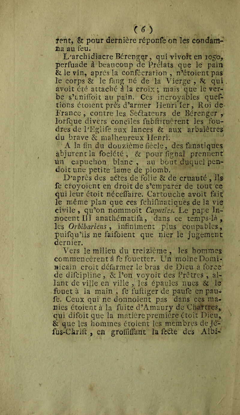 îent, & pour dernière réponfe on les condam- na au. feu. L'archidiacre Bérengqr, qui vivoir en 1050, perfuade à beaucoup de Prélats que lé pain & le vin, après la consécration , n’étoient pas le corps & le fang né de la Vierge , te qui avoit été attaché à la croix \ mais que le ver- be s’unifToit au pain. Ces incroyables ques- tions étoient près d’armer Henri 1er, Roi de France, contre.les Seétateurs de Bérenger , lorfque divers conciles fubftituèrent les fou- dres de l'Eglife aux lances & aux arbalêtres du brave & malheureux Henri; A la fin du douzième Siècle, des fanatiques abjurent la fociété , & pour lignai prennent un capuchon blanc , au bout duquel pen- doitune petite lame de plomb. D’après des aêtes de folie & de cruauté , ils fe croyoient en droit de s’emparer de tout ce qui leur étoit néceflaire. Cartouche avoit fait le même plan que ces fchifmatiquês de la vie civile, qu’on nommoit Caputies. Le pape In- nocent III anathématifa, dans ce temps-là, les Orblbariens, infiniment plus coupables, puisqu’ils ne faifoient que nier le jugement dernier. Vers le milieu du treizième, les hommes, commencèrent à fe fouetter. Un moine Domi- nicain croit défar mer le bras de Dieu à force de discipline, & l’on voyoit des Prêtres , al- lant de ville en ville , les épaules nues & le fouet à la main , fe infliger de paufe en pau- fe. Ceux qui ne donnaient pas dans ces ma- nies étoient à la fuite d’Amaury de Chartres, qui difoit que la matière première étoit Dieu, & que les hommes étoient les membres de jé- fus-Clirifl , en groffiflant la lecte des Albi-