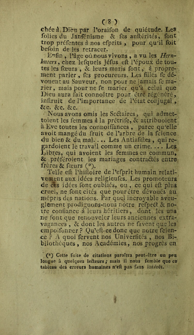 chée à Dieu par l’oraifon de quiétude. Les folies du Janfénisme & fes auftérités', font trop préfentes â nos efprits , pour qu'il foit befoin de les retracer. Enfin , l’âge où nous vivons , a vu les Hern- kuters, chez lefquels Jéfus eft l’époux de tou- tes les fœurs , & leurs maris font, à propre- ment parler , fes procureurs. Les filles fe dé- vouent au Sauveur, non pour ne jamais fe ma- rier, mais pour ne fe marier qu’à celui que Dieu aura fait connoître pour être régénéré, infiruit de l’importance de l’état conjugal , &c. &c. & c. Nous avons omis les Scalaires, qui admet- toient les femmes à la prêtrife, &; attribuoient à Eve toutes les connoifiances , parce qu'elle avoit mangé du fruit de l’arbre de la fcience du bien & du mal. . .. Les Antiafiftes , qui re~ gardoient le travail comme un crime. .. . Les Libres, qui avoient les femmes en commun, & préféroient les mariages contractés entre frères & fœurs (*). Telle eft l’iiilloire de l’efprit humain relati- vement aux idées religieufes. Les promoteurs de ces idées font oubliés, ou , ce qui efi: plus cruel, ne font cités que pour être dévoués au mépris des nations. Par quql incroyable aveu- glement prodiguons-nous notre refpect & no- tre confiance à leurs héritiers, dont les uns ne font que renouveler leurs anciennes extra- vagances , & dont les autres ne favent que les empoifonner ? Qu’eft-cedonc que notre fcien- ce ? A quoi fervent nos Univerfités , nos Bi- bliothèques, nos Académies, no-s progrès en (*) Cette fuite de citations paroitra peut-être un peu longue à quelques lefteurs ; mais il noüs femble que ce tableau des erreurs humaines n’eft pas fans intérêt.