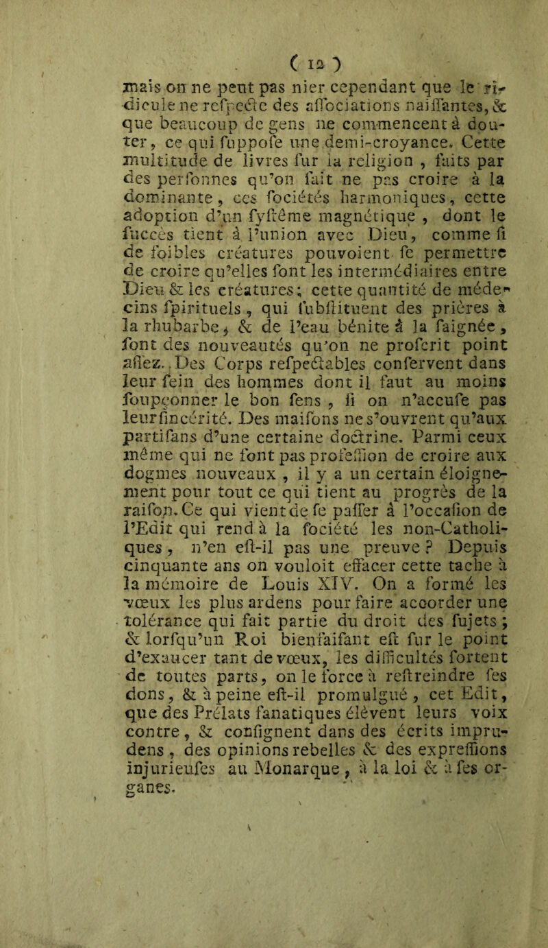 C la ■) mais on ne peut pas nier cependant que le ri- dicule ne refpeéte des afiociations nailfantes,& que beaucoup de gens ne commencent à dou- ter, ce qui fuppofe une.demi-croyance. Cette multitude de livres lur la religion , faits par des perfonnes qu’on fait ne pas croire à la dominante, ces fociétés harmoniques, cette adoption d’un fyftême magnétique , dont le fuccès tient à l’union avec Dieu, comme fi de foibles créatures pouvoient fe permettre de croire qu’elles font les intermédiaires entre Dieu & les créatures; cette quantité de méde« cins fpirituels , qui lubftituent des prières à la rhubarbe* & de l’eau bénite à la faignée, font des nouveautés qiron ne profcrit point allez..Des Corps refpeélables confervent dans leur rein des hommes dont il faut au moins fotipçonner le bon fens , fi on n’accufe pas leurfîncérité. Des maifons ne s’ouvrent qu’aux parti fans d’une certaine doctrine. Parmi ceux même qui ne font pas profeffion de croire aux dogmes nouveaux , il y a un certain éloigne- ment pour tout ce qui tient au progrès de la raifon.Ce qui vient de fe palier à l’occafion de l’Edit qui rend à la fociété les non-Catholi- ques , n’en eft-il pas une preuve ? Depuis cinquante ans on vouloit effacer cette tache à la mémoire de Louis XIV. On a formé les •vœux les plus ardens pour faire accorder une tolérance qui fait partie du droit des fujets ; & lorfqu’un Roi bienfaifant eft fur le point d’exaucer tant de vœux, les difficultés fortent de toutes parts, on le force à reltreindre fes dons, & à peine eft-il promulgué, cet Edit, que des Prélats fanatiques élèvent leurs voix contre, & confignent dans des écrits impru- dens , des opinions rebelles & des expreffions injurieüfes au Monarque , à la loi & à fes or- ganes.