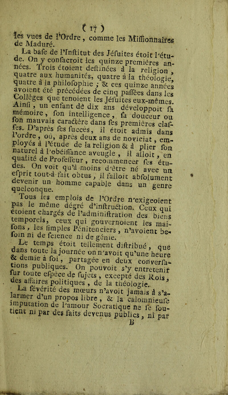 , 11? ) de MaduS 1,0l’dre ’ C°mme leS Mim°n«aiiïs La bafe de l’Inflitut des Jéfuites étoit Létu- °V confacroit les quinze premières an- nées. Trois étoient deftinées à la religion quatre aux humanités, quatre à la théo!ïo‘>■ie, quatie a la philofophie ; & ces quinze années ete Précédées de cinq pafl'ées dans les Colle0es que tenoient les Jéfuites eux-mêmes. Amfi , un enfant dê dix ans développoit fa mémoire , fon intelligence , fa douceur ou Ion mauvais caraétère dans Tes premières claf- lWH^apfeSfeSf“CCJès’ 11 éroit adlnis dans i 01 dre , ou, apres deux ans de noviciat, em- ploycs a l’étude^ de la religion & à plier fon naturel à Tebéiffance aveugle , il ailoit en qualité de Profefféur , recommencer Tes étu- des. On voit qu’à moins d'être- né avec un elpnt tout-a-fak obtus , il falloir abfolument devenir un homme capable dans un genre quelconque. 6 Tous les emplois de POfdre ^exigeaient pas le même dégré d’inftru&ion* Ceux qui étoient chargés de Padminiftration des biens rnÎTP°r S?- ce,ux ïqul g^uvernoient les mai- fnnîn h î*mples Lmitenciers, n’avoient be« loin ni de fcience ni de génie* Le temps étoit tellement diftribué , QUe dans toute la journée onmavoit qu’une heure & demie * foi, partagée en deux converti tions publiques. On pouvoit s’y entretenir fur toute efpèce de fujets , excepté des Rois des affaires politiques , de la théologie L.a févérité des mœurs n’avoit jamais d s’a- imputation de Pamour Socratique ne fe fûu- tient ni par des faits devenus publics. ni par B