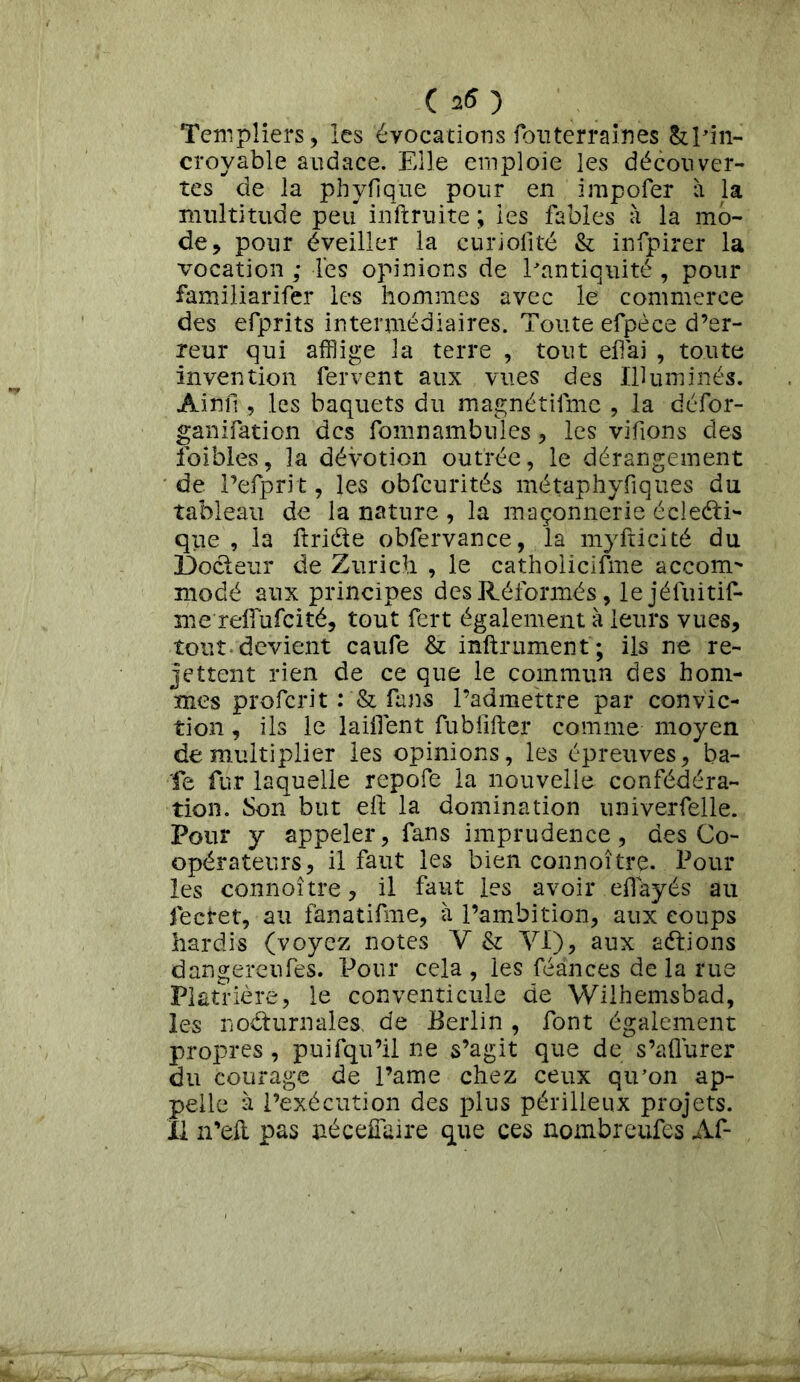 ( 25 ) Templiers, les évocations fou terrain es & pin- croyable audace. Elle emploie les découver- tes de la phyfique pour en impofer à la multitude peu inftruite ; les fables à la mo- de, pour éveiller la curiolité & infpirer la vocation ; les opinions de l'antiquité , pour familiarifer les hommes avec le commerce des efprits intermédiaires. Toute efpèce d’er- reur qui afflige la terre , tout eh ai , toute invention fervent aux vues des Illuminés. Ai nu , les baquets du magnétifme , la défor- ganifation des fomnambiîles, les vifions des foibles, la dévotion outrée, le dérangement de l’efprit, les obfcurités métaphyfiques du tableau de la nature , la maçonnerie éclecti- que , la itriéte obfervance, la myfticité du Docteur de Zurich , le catholiciûne accom- modé aux principes des Réformés, lejéfuitif- me reiïufcité, tout fert également à leurs vues, tout* devient caufe & infiniment'; ils ne re- jettent rien de ce que le commun des hom- mes proferit fans l’admettre par convic- tion , ils le laiilent fubfifter comme moyen démultiplier les opinions, les épreuves, ba- ie fur laquelle repofe la nouvelle confédéra- tion. Son but elt la domination univerfelle. Pour y appeler, fans imprudence, des Co- opérateurs, il faut les bien connoître. Pour les connoître, il faut les avoir eiïayés au fectet, au fanatifme, à l’ambition, aux coups hardis (voyez notes Y & VI), aux aétions dangereufes. Pour cela , les féances de la rue Platrièré, le conventicule de Wilhemsbad, les nocturnales de Berlin , font également propres , puifqu’il ne s’agit que de s’aflurer du courage de l’ame chez ceux qu’on ap- pelle à l’exécution des plus périlleux projets.