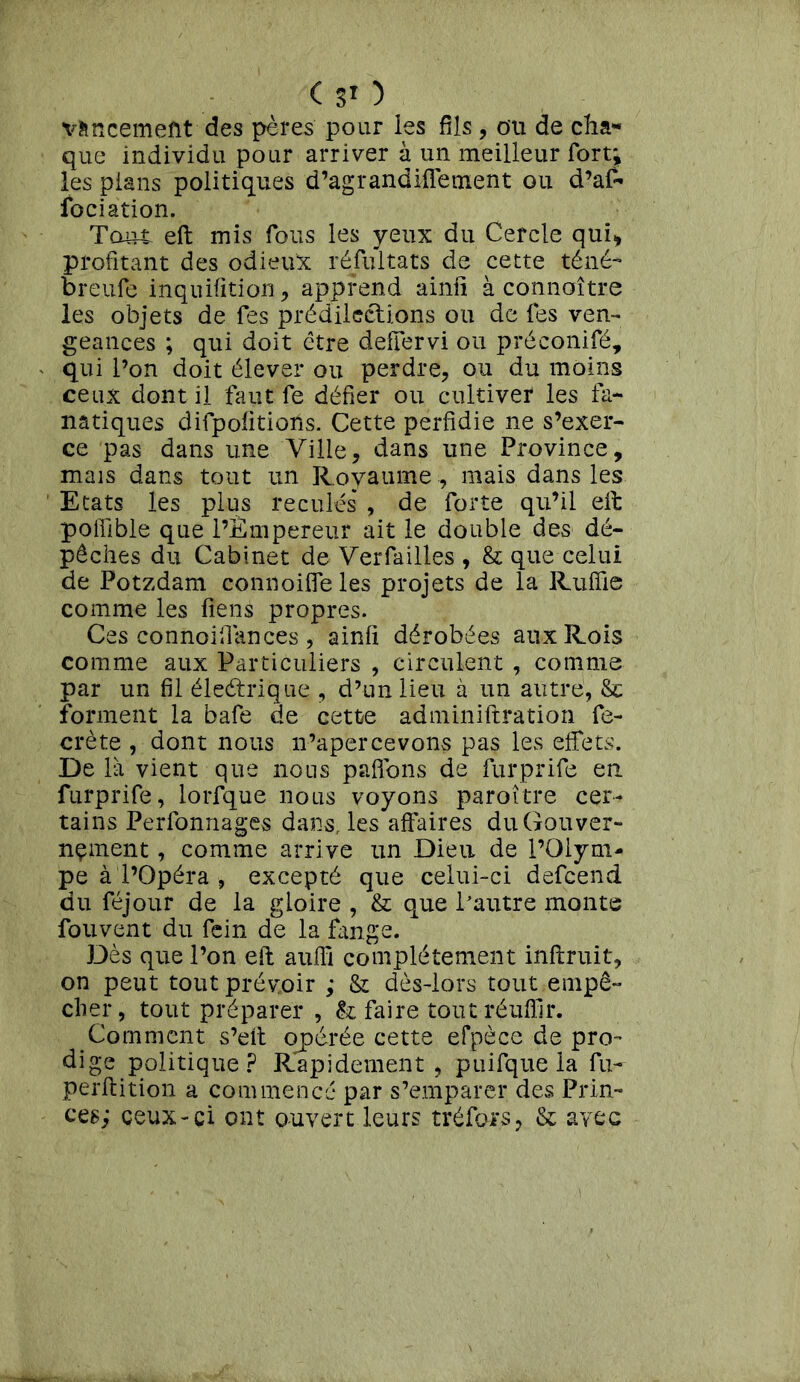 vfencement des pères pour les fils, ou de cha- que individu pour arriver à un meilleur fort;» les pians politiques d’agrandiffement ou d’af- fociation. Tout eft mis fous les yeux du Cercle qui* profitant des odieux résultats de cette téné- breufe inquifition* apprend ainfi à connaître les objets de fes prédilections ou de fes ven- geances ; qui doit être defîervi ou préconifé, qui l’on doit élever ou perdre* ou du moins ceux dont il faut fe défier ou cultiver les fa- natiques difpofitions. Cette perfidie ne s’exer- ce pas dans une Ville* dans une Province, mais dans tout un Royaume , mais dans les Etats les plus reculés* , de forte qu’il eft poffible que l’Empereur ait le double des dé- pêches du Cabinet de Verfailles , & que celui de Potzdam connoiffe les projets de la Ruffie comme les liens propres. Ces connoifiances , ainfi dérobées aux Rois comme aux Particuliers , circulent , comme par un fil éleétrique * d’un lieu à un autre, & forment la bafe de cette adminiftration fe- crète , dont nous n’apercevons pas les effets. De là vient que nous paffons de furprife en. furprife, lorfque nous voyons paroître cer- tains Perfonnages dans, les affaires du Gouver- nement , comme arrive un Dieu de l’Olym- pe à l’Opéra , excepté que celui-ci defeend du féjour de la gloire , & que l’autre monts fouvent du fein de la fange. Dès que l’on eft auffi complètement inftruit, on peut tout prévoir ; & dès-lors tout empê- cher, tout préparer , & faire tout réufllr. Comment s’eit opérée cette efpèce de pro- dige politique? Rapidement, puifque la fu- perftition a commencé par s’emparer des Prin- ces; ceux-ci ont ouvert leurs tréfors, & avec