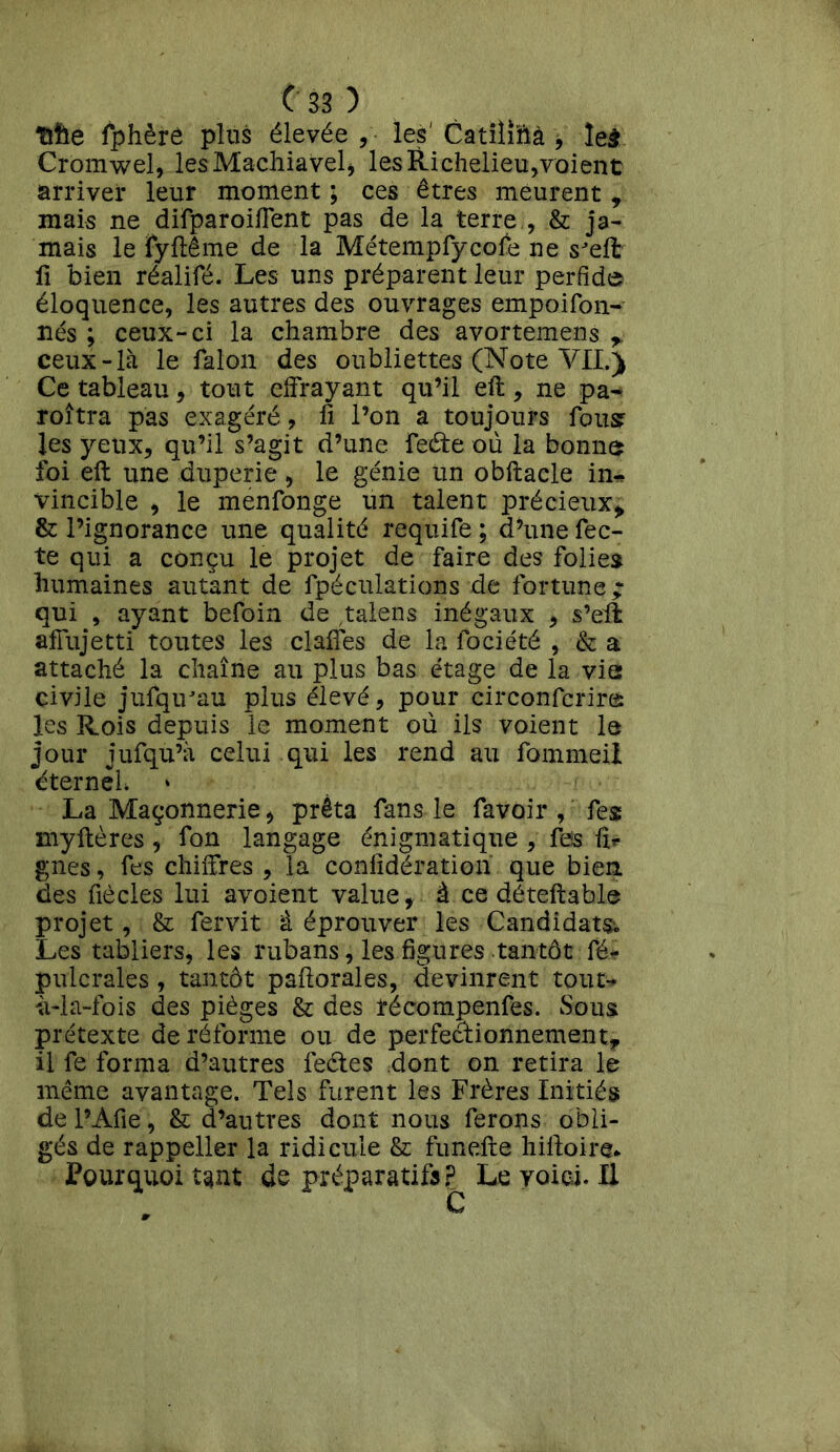 Tille fphère plus élevée , - les Catiliftà * leà Cromwel, les Machiavel , les Richelieu,voient arriver leur moment ; ces êtres meurent , mais ne difparoiffent pas de la terre , & ja- mais le fyftême de la Métempfycofe ne sJeffc fi bien réalifé. Les uns préparent leur perfide éloquence, les autres des ouvrages empoifon- nés ; ceux-ci la chambre des avortemens r ceux-là le falon des oubliettes (Note YII.) Ce^tableau, tout effrayant qu’il eft, ne pa~ roîtra pas exagéré, li l’on a toujours fous les yeux, qu’il s’agit d’une Feéte où la bonne foi eft une duperie , le génie un obftacle in* vincible , le menfonge un talent précieux* & l’ignorance une qualité requife ; d’une fec- te qui a conçu le projet de faire des folies humaines autant de fpéculations de fortune; qui , ayant befoin de ,talens inégaux , s’eil aflujetti toutes les dalles de la lociété , & a attaché la chaîne au plus bas étage de la via civile jufqirau plus élevé, pour circonfcrires les Rois depuis le moment où ils voient le jour jufqu’à celui qui les rend au fommeil éternel La Maçonnerie, prêta fans le favoir , fes inyHères , fon langage énigmatique , fes fir gnes, fes chiffres, la confidération que bien des fiècles lui avoient value, à ce déteftable projet, & fervit à éprouver les Candidate Les tabliers, les rubans, les figures tantôt fé- pulcrales, tantôt paftorales, devinrent tout- ù-la-fois des pièges & des récompenfes. Sous prétexte de réforme ou de perfectionnement, il fe forma d’autres feétes dont on retira le même avantage. Tels furent les Frères Initiés de l’Afie, & d’autres dont nous ferons obli- gés de rappeller la ridicule & funefte hiftoire* Pourquoi tant de préparatifs? Le voici. Il