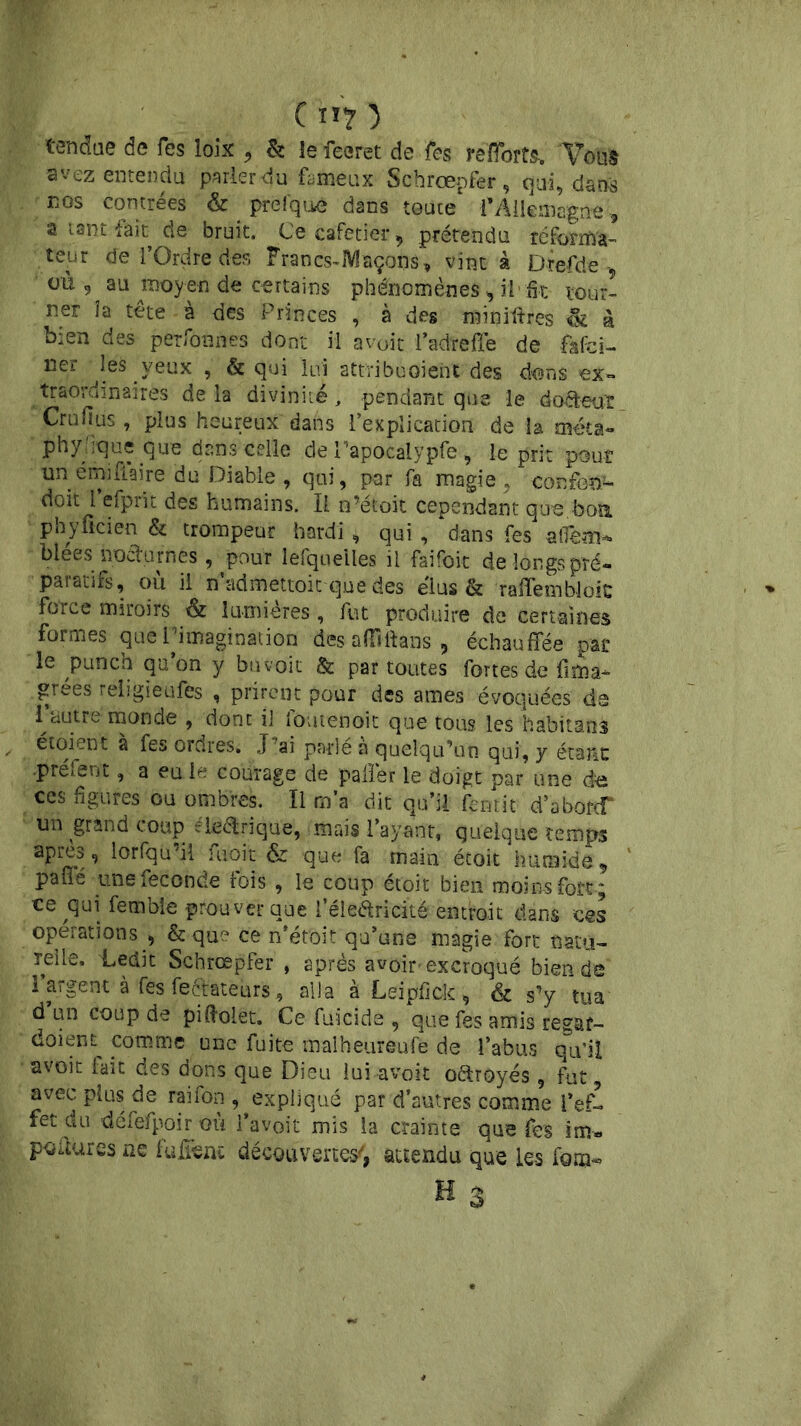 tendue de Tes loix , & le feeret de Tes r efforts. Tous avez entendu parierdu fameux Schrœpfer, qui, dans nos contrées & prefque dans toute l'Allemagne, a tant fait de bruit. Ce cafetier, prétendu réforma- teur de l’Ordre des Francs-Maçons’, vint à Drefde , où , au moyen de certains phénomènes , il-fit- tour- ner îa tête à des Princes , à des minières & à bien des perfonnes dont il avoir l’ad'reffe de fafci- ner leà yeux , & qui lui attvibuoieht des dons ex» traordinaires delà divinité, pendant que le do&euï Crufius, plus heureux dans l’explication de la méta» phy 'ique que dans celle de Tapocalypfe, le prit pour un émifiaire du Diable , qui, par fa magie, confond doit 1 eiprit des humains. Il n’étoit cependant que bon. phyficien & trompeur hardi , qui , dans fes affem* biees nocturnes , pour lesquelles il faifoit de longs pré- paratifs, où il n’admettoic-que des élus & raffembloic force miroirs & lumières, fut produire de certaines formes que L’imagination des affî-ftans , échauffée par le punch qu on y buvoit &: par toutes fortes de lima* grées religiéufes , prirent pour des âmes évoquées de 1 ciutre monde , donc il loutenoit que tous les habitans et oient a fes ordres. J’ai parle a quelqu’un qui, y étant •Prêtent, a eu le courage de palier le doigt par une de ces figures ou ombres. Il m’a dit qu’il fentit d’aborcf un grand coup “ieélrique, mais l’ayant, quelque temps apres, lorfqu’il fuoit &z que fa main étoit humide, pafîe une fécondé fois , le coup étoit bien moins fort ; ce qui ferabie prouver que l’éle&ricité entrait dans ces operations , & que ce n’étoit qu’une magie fort natu- relle. Ledit Schrœpfer , après avoir excroqué bien de l’argent à fes fectateurs, alla à Leipfick, & s’y tua d un coup de piftolet. Ce fuicide , que fes amis regat- doient comme une fuite malheureufe de l’abus qu’il avoit fait des dons que Dieu lui avoit oftroyés, fut, avec plus de raifon , expliqué par d’autres comme l’ef- fet du défefpoir où l’avoit mis la crainte que fes im* poùures ne fuirent découvertes^ attendu que Les fom-» H 3