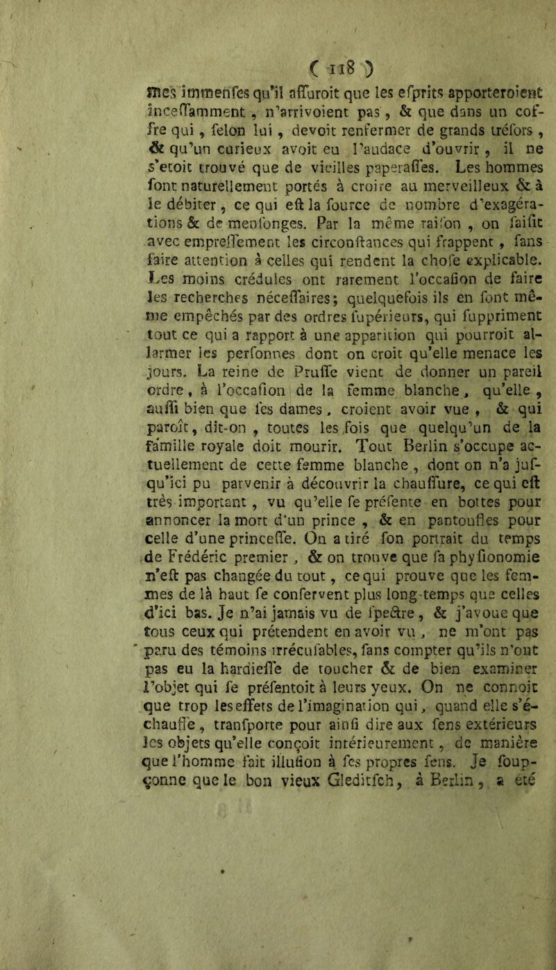 mes îtnmenfes qu’il affuroit que les efprits apporteroîent înceffamment, n’arrivoient pas, & que dans un cof- fre qui, félon lui, devoit renfermer de grands uéfors , <& qu’un curieux avoit eu l’audace d’ouvrir, il ne s’etoit trouvé que de vieilles paperaffes. Les hommes font naturellement portés à croire au merveilleux &à le débiter , ce qui eft la fource de nombre d’exagéra- tions & de menlonges. Par la même raifon , on faifit avec emprefTement les circonftances qui frappent , fans faire attention à celles qui rendent la choie explicable. Les moins crédules ont rarement l’occafion de faire les recherches néceffaires; quelquefois ils en font mê- me empêchés par des ordres iupérieurs, qui fuppriment tout ce qui a rapport à une apparition qui pourroit al- larmer les perfonnes dont on croit qu’elle menace les jours. La reine de Pruflfe vient de donner un pareil ordre, à l’occafion de la femme blanche, qu’elle, suffi bien que les dames, croient avoir vue , & qui paroît, dit-on , toutes les .fois que quelqu’un de la Famille royale doit mourir. Tout Berlin s’occupe ac- tuellement de cette femme blanche , dont on n’a juf- qu’ici pu parvenir à découvrir la cbauffure, ce qui eft très important, vu qu’elle fe préfente en bottes pour annoncer la mort d’un prince , & en pantoufles pour celle d’une princeffe. On a tiré fon portrait du temps de Frédéric premier , & on trouve que fa phyfionomie n’eft pas changée du tout, ce qui prouve que les fem- mes de là haut fe confervent plus long temps que celles d’ici bas. Je n’ai jamais vu de lpe&re, & j’avoue que tous ceux qui prétendent en avoir vu , ne m’ont pas ' paru des témoins irrécusables, fans compter qu’ils n’ont pas eu la hardieffe de toucher & de bien examiner l’objet qui fe préfentoit à leurs yeux. On ne connoiu que trop leseffets de l’imagination qui, quand elle s’é- chauffe, tranfporte pour ainû dire aux fens extérieurs les objets qu’elle conçoit intérieurement, de manière que l’homme fait illufion à fes propres fens. Je foup- çonnequele bon vieux Gleditfch, à Berlin, a été