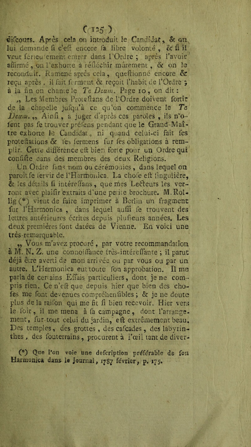 difcours. Après cela on introduit le Candidat, &: on lui demande fi cVff encore fa libre volonté , & il il veut férieu’cment entrer dans TGrdre ; après l’avoir affirmé, ou T'exhorte à réfléchir mûrement, & on le reconduit. Ramené après cela, queftionné encore & reçu après, il fait ferment & reçoit l’habit de l’Ordre 5 à la fin on. chante le Te Dcum. Page 10, on dit : „ Les Membres Proteftans de l'Ordre doivent forti? de la chapelle jufqu’à ce qu’on commence le Te Demu,„ Ainfi, a juger d’après ces paroles , ils n'o- fent pas fe trouver préfens pendant que le Grand-Maî- tre exhorte le Candidat., ni quand celui-ci fait fes protections & fes fer mens fur fes obligations à rem- plir. Cette différence eft bien forte pour un Ordre qui conlifte dans des membres des deux Religions. Un Ordre fan «s nom ou cérémonies , dans lequel on paroîtfe fervir de T'Harmonica, La chofe eft llngulière, & les détails 11 intéreflans, que mes Leéleurs les ver- ront avec plaifir extraits d'une petite brochure. M.Rol- 15g (♦) vient de faire imprimer à Berlin un fragment far l’Harmonie» , dans lequel auffî fe trouvent des lettres antérieures écrites depuis plufieurs années. Les deux premières font datées de Vienne. En voici une très-remarquable. „ Vous m’avez procuré , par votre recommandation à M. N. Z, une connoiflance très-intéreffante ; il parut déjà être averti de mon arrivée ou par vous ou par un autre. L’Hormonica eut toute fon approbation. Il ms parla de certains Efîais particuliers, dont je ne com- pris rien. Ce n’eft que depuis hier que bien des cho- ies me font devenues compréhenfibîes ; & je ne doute plus delà rajfon qui me fit fi bien recevoir. Hier vers le loir, il me mena à fa campagne, dont l’arrange- ment, lur tout celui du jardin, eft extrêmement beau. Des temples, des grottes , des cafcades, des labyrin- thes , des fouterrains, procurent à l’œil tant de diver- (*) (*) Que l’on voie une defeription préférable de fou Harmonica dans le journal, 1787 février, p. 175.