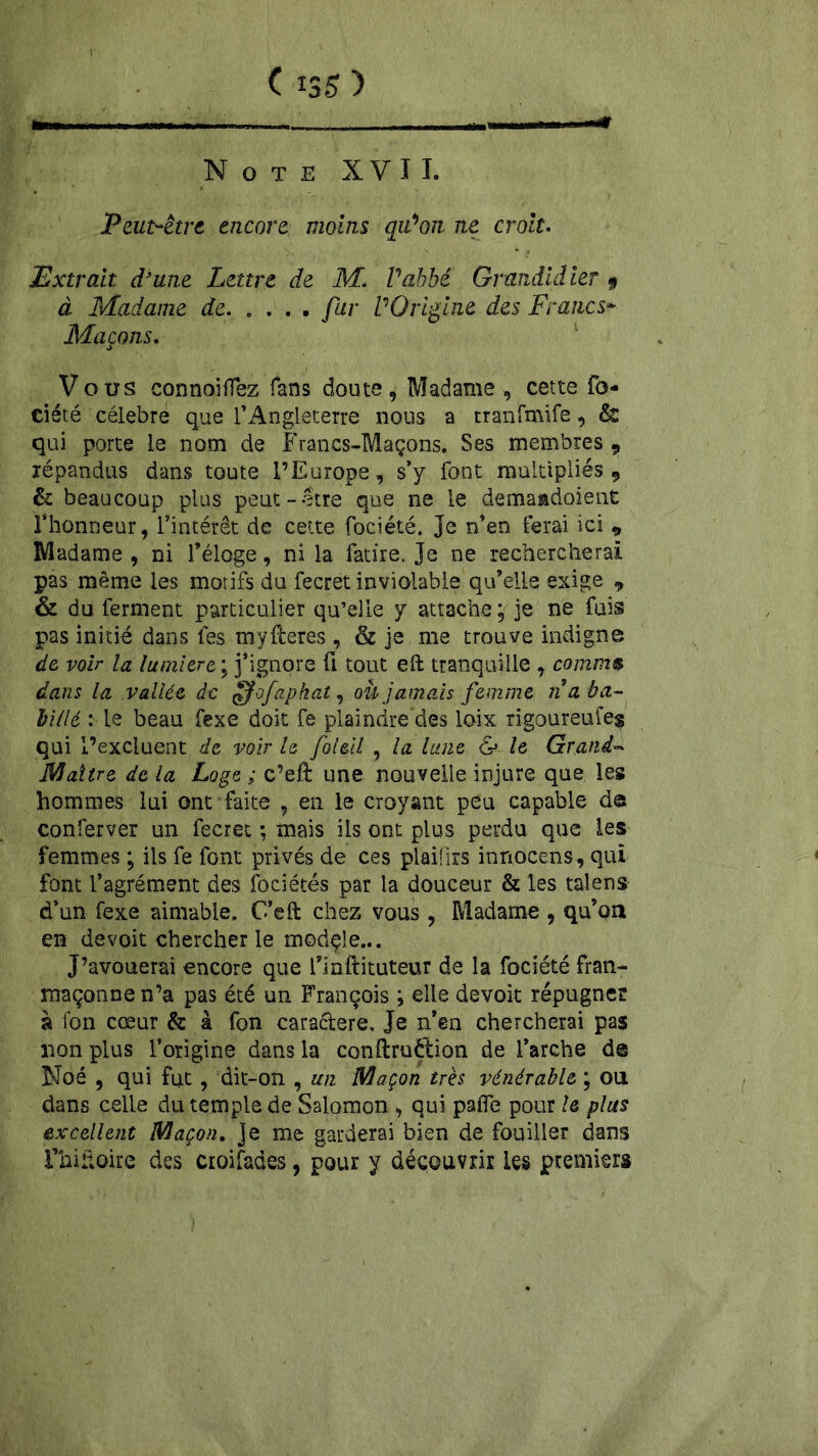 ■— ' , T-r- -I .1 r- - * Note XVI T. Peut-être, encore moins qiùon ne croit. Extrait d’une Lettre de M. l'abbé Grmdidier 9 à Madame de fur l'Origine des Francs* Maçons. Vous connoiffez fans doute, Madame , cette fo- ciété célébré que f Angleterre nous a tranfmife, & qui porte le nom de Francs-Maçons. Ses membres , répandus dans toute l’Europe, s’y font multipliés, & beaucoup plus peut-être que ne le demaadoient l’honneur, l’intérêt de cette fociété. Je n’en ferai ici 9 Madame , ni l’éloge, ni la fatire. Je ne rechercherai pas même les motifs du fecret inviolable qu’elle exige , & du ferment particulier qu’elle y attache ; je ne fuis pas initié dans tes myfteres , & je me trouve indigne de voir la lumière ; j’ignore û tout eft tranquille , comme dans la vallée de ffofapkat, ou jamais femme n a ba- billé : le beau fexe doit fe plaindre des loix rigoureufeg qui l’excluent de voir le foleil , la lune & le Grand- Maître de la Loge ; c’eft une nouvelle injure que les hommes lui ont faite , en le croyant peu capable de conferver un fecret ; mais ils ont plus perdu que les femmes ; ils fe font privés de ces plaiürs innocens, qui font l’agrément des fociétés par la douceur & les talens d’un fexe aimable. C’eft chez vous , Madame , qu’on en devoit chercher le module... J’avouerai encore que fmftituteur de la fociété fran- maçonnen’a pas été un François ; elle devoit répugner à Ton cœur & à fon cara&ere. Je n’en chercherai pas non plus l’origine dans la conftruétion de l’arche d© Noé , qui fut, dit-on , un Maçon très vénérable ; on dans celle du temple de Salomon , qui pafie pour le plus excellent Maçon, je me garderai bien de fouiller dans Fhiitoire des croifades, pour y découvrir les premiers