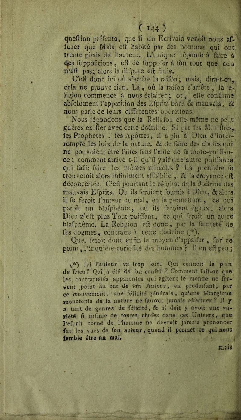 queftion préfents, que fi un Ecri vain venoît nous af- furer que Mars eft habité par des hommes qui ont. trente pieds de hauteur. L’unique réponi'e à faire à 4es fuppofitions, eft de fuppofer à fon tour que cela n’eft pas; alors la dispute eft finie. C’eftdonc ici où s’arrête laraifon; mais, dira-t-on, cela ne prouve rien. Là , ou la raiTon s’arrête , la re- ligion commence à nous éclairer ; or, elle confirme absolument l’apparition des Efprits bons & mauvais, & nous parle de leurs differentes‘opérations. Nous répondons que la Religfon elle même ne peut guères exifter avec cette deftrine. Si par fas Miniffres, les Prophètes , fes Apôtres, il a plu à Dieu d’inter- rompre les loix de-la nature, & de faire des chofes qui ne pouvoient être faites fans l’aide de fa toute-puiffan- ce ; comment arrive t-il qu’il yaifune autre puiffanoe qui falfe faire les mêmes miracles ? La première fe trouveroit alors infiniment affaiblie , & la croyance eft déconcertée, C’elt pourtant le rëlultat de la doàrine des. mauvais Efprits. Ou ils feroient fournis à Dieu, & alors il fe feroit l’auteur du mal, en le permettant, ce qui paroîc un blafphètüe, ou ils feroient égaux; alors Dieu n’eft plus Tout-puiflant, ce qui feroit un au:re biafphème. La Religion eft donc , par la faintete de fes dogmes, contraire à cette doctrine (*). Quel feroit donc enfin le moyen d’appaifer, fur ce point, l’inqaiète curiofité des hommes ? Il en eft peu ; Jci i’auteur va trop loin. Qui connoit le plan de Dieu? Qui a été de fon confeil ?, Comment fait-on que les contrariétés apparentes qui agitent le monde ne fer- vent point au but de fon Auteur, en produifant, par ce mouvement, une félicité générale , qu’une létargique monotonie de la nature ne fauroit jamais effectuer ? 11 y a tant de genres de félicité, & il doit y avoir une va- riété fi infinie de toutes chofes dans cet Univers, que l’efprit borné de l’homme ne devroit jamais prononcer fur les vues de fon auteur, quand il permet ce qui nous femble être un mal. mais