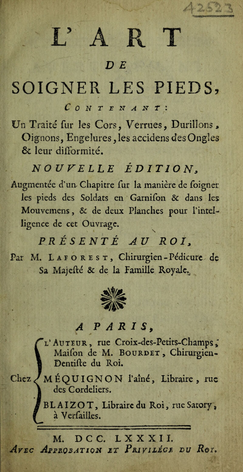 L’ A R T D E SOIGNER LES PIEDS, Contenant: Un Traité fur les Cors, Verrues, Durillons, Oignons, Engelures, les accidens des Ongles & leur diflbrmité. NOUFELLE ÉDITION, Augmentée d’un^ Chapitre fur la manière de foigner les pieds des Soldats en Garnifon & dans les Mouvemens, & de deux Planches pour Pintel- ligence de cet Ouvrage. PRÉSENTÉ AU ROI, Par M. Laforest, Chirurgien - Pédicure de Sa Majcfté & de la Famille Royale,^ A P A R I s, rl’Auteur, rue Croix-des-Petits-Champs 1 Maifon de M. Boürdet , Chirurgien* I Dcntifte du Roi. Chez/ mÉQUIGNON l’ainé, Libraire , rue I des Cordeliers. JbLAIZOT, Libraire du Roi, rueSatory, f à Verfailles. M. D C C. L X X X I I. Avec Aj>teoeation et Privilège du Rot,