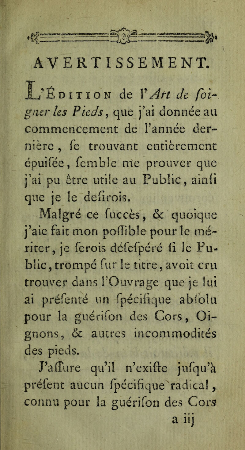 AVERTISSEMENT. L’Édition de ŸArt de foi- gner les Pieds, que j’ai donnée au commencement de l’année der- nière , fe trouvant entièrement épuifée, femble n1e prouver que j’ai pu être utile au Public, ainli que je le defirois. Malgré ce fuccès, & quoique j’aie fait mon pofîible pour le mé- riter, je ferois défcfpéré fi le Pu- blic , trompé fur le titre, avoir cru trouver dans l’Ouvrage que je lui ai préfenté un fpécifique abiblu pour la guérifon des Cors, Oi- gnons, & autres incommodités des pieds. J’afTure qu’il n’exifte jufqu’à préfent aucun fpécifique radical, connu pour la guérifon des Cors a iij