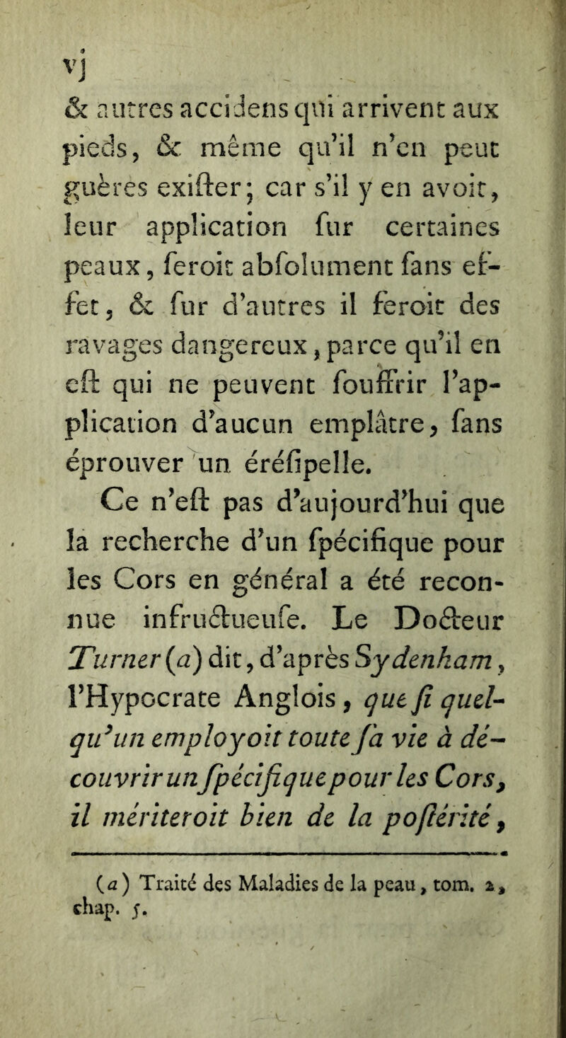 ''J & r.litres accidens qui arrivent aux pieds, & même qu’il n’cn peut guères exifter; car s’il y en avoir, leur application fur certaines peaux, feroit abfolument fans ef- fet, & fur d’autres il feroit des ravages dangereux, parce qu’il en cft qui ne peuvent foulFrir l’ap- plication d’aucun emplâtre, fans éprouver un éréfipelle. Ce n’eft pas d’aujourd’hui que la recherche d’un fpécifique pour les Cors en général a été recon- nue infruélueufe. Le Doéleur Turner (a) dit, d’après Sydenham, l’Hypocrate Anglois, que fi quel- qu’un employoït toute fa vie à dé- couvrir unfpécifique pour les Cors, il mériter oit bien de la pofiérité, {a) Traité des Maladies de la peau, tom. a, chap.