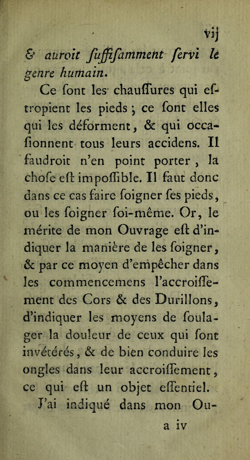 i »» Vlj & auroit fu0fammeht fervi le genre humain. Ce font les' chauffures qui ef- tropienc les pieds j ce font elles qui les déforment, & qui ôcca- fionnenc tous leurs accidens. Il faudroit n’en point porter , là chofe eft impoffible. Il faut donc dans ce cas faire foigner fes pieds, ou les foigner foi-même. Or, le mérite de mon Ouvrage eft d’in- diquer la manière de les foigner, & par ce moyen d’ernpêcher dans les commencemens l’accroifTe- ment des Cors & des Durillons, d’indiquer les moyens de foula- ger la douleur de ceux qui font invétérés, & de bien conduire les ongles dans leur accroiflement, ce qui eft un objet efîentiel. J’ai indiqué dans mon Ou- a IV