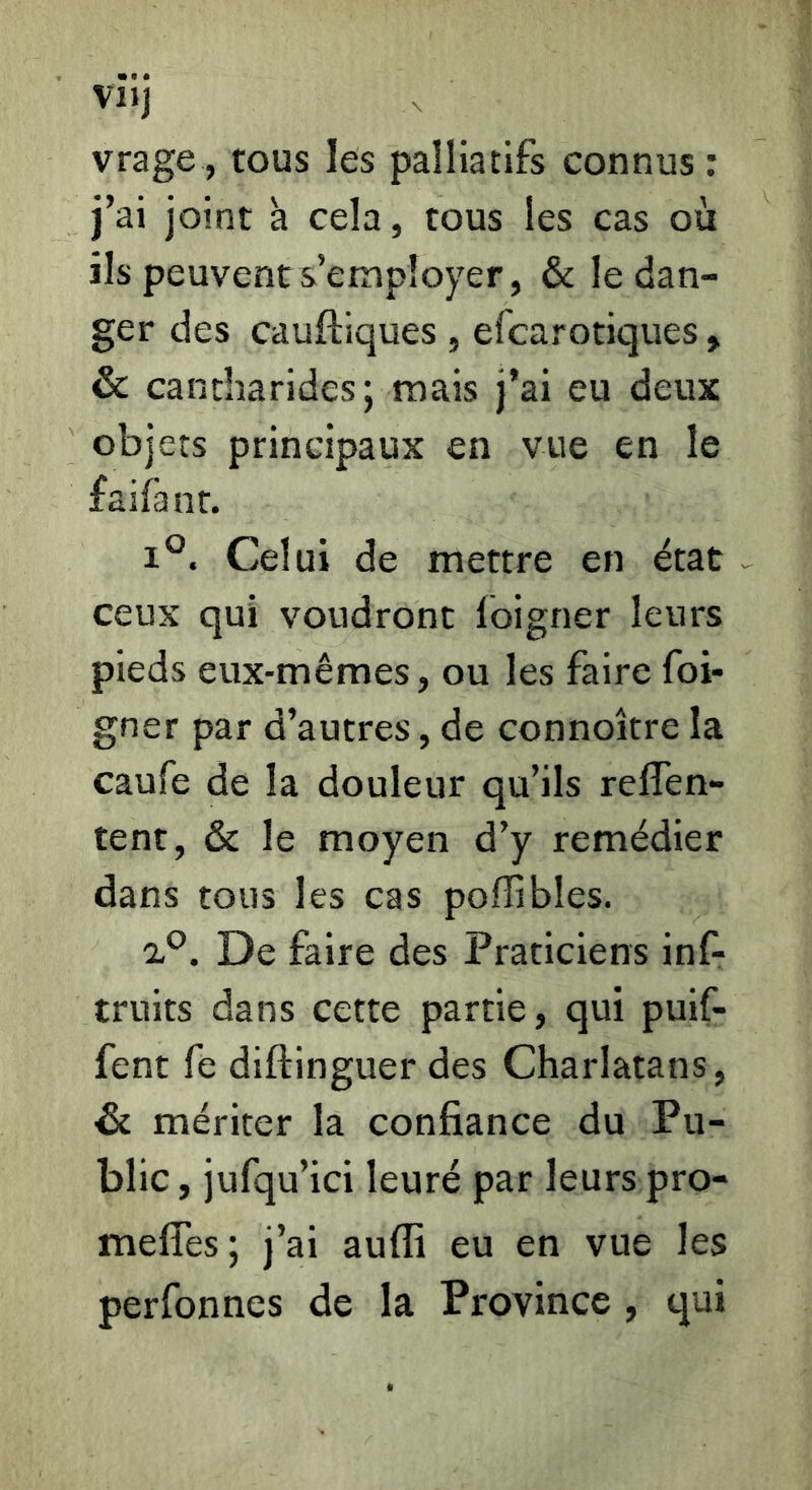 VI JJ vrage, tous les palliatifs connus ; j’ai joint à cela, tous les cas où ils peuvent s’employer, & le dan- ger des cauftiques , efcarotiques, & cantharides; mais j’ai eu deux objets principaux en vue en le faifant. 1°. Celui de mettre en état ceux qui voudront foigner leurs pieds eux-mêmes, ou les faire foi- gner par d’autres, de connoître la caufe de la douleur qu’ils reffen- tent, & le moyen d’y remédier dans tous les cas poflibles. 'iP. De faire des Praticiens inf- truits dans cette partie, qui puif- fent fe diftinguer des Charlatans, & mériter la confiance du Pu- blic , jufqu’ici leuré par leurs pro- meffes; j’ai aufli eu en vue les perfonnes de la Province , qui