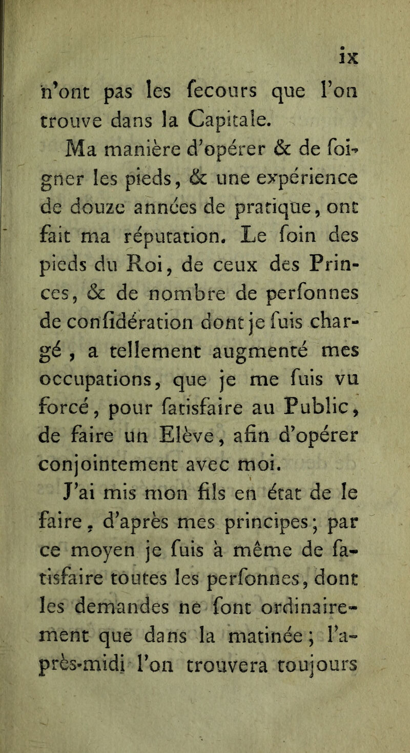 h’ont pas les fecours que l’on trouve dans la Capitale. Ma manière d’opérer & de foi-» gner les pieds, & une expérience de douze années de pratique, ont fait ma réputation. Le foin des pieds du Roi, de ceux des Prin- ces, & de nombre de perfonnes de confidération dont je fuis char- gé , a tellement augmenté mes occupations, que je me fuis vu forcé, pour facisfaire au Public, de faire un Elève, afin d’opérer conjointement avec moi. J’ai mis mon fils en état de le faire, d’après mes principes ; par ce moyen je fuis à même de fa- tisfaire toutes les perfonnes, dont les demandes ne font ordinaire- ment que dans la matinée ; l’a- près-midi l’on trouvera toujours