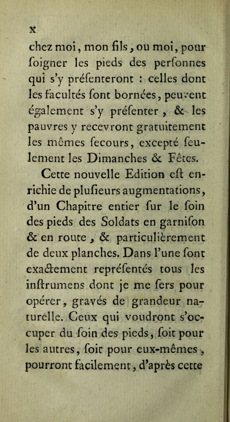 chez moi, mon fils, ou moi, pour foigner les pieds des perfonnes qui s’y préfenteront : celles dont les facultés font bornées, peuvent également s’y préfenter , & les pauvres y recevront gratuitement les mômes fecours, excepté feu- lement les Dimanches & Fêtes. Cette nouvelle Edition eft en- richie de plufieurs augmentations, d’un Chapitre entier fur le foin des pieds des Soldats en garnifon & en route , & particulièrement de deux planches. Dans l’une font exaétement repréfentés tous les inftrumens dont je me fers pour opérer, gravés de grandeur na- turelle. Ceux qui voudront s’oc- cuper du foin des pieds, foit pour les autres, foie pour eux-mêmes , pourront facilement, d’après cette