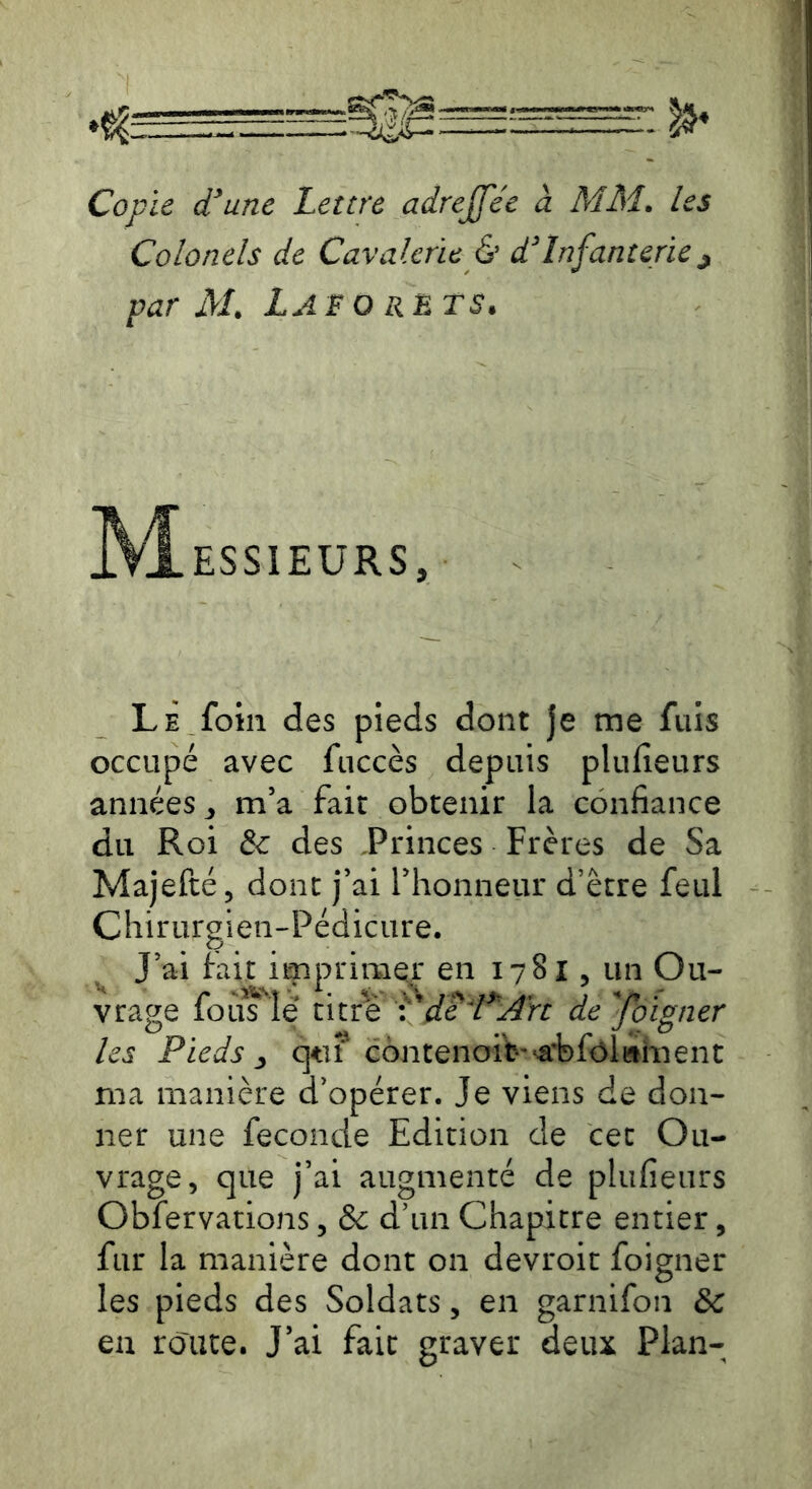 Copie d'aune Lettre adrejfée à MM. les Colonels de Cavalerie èr d'Infanterie^ par M. Lafo RETS. ESSIEURS, Le foin des pieds dont je me fuis occupé avec fiiccès depuis plufieurs années^ m’a fait obtenir la confiance du Roi 6c des Princes Frères de Sa Majefté, donc j’ai l’honneur d’être feul Chirurgien-Pédicure. ^ J’ai fait imprimer en 1781, un Ou- vrage foij^'^îe de l^jdrt defoigner les Pieds .y contenoib'‘â:bfôltthient ma manière d’opérer. Je viens de don- ner une fécondé Edition de cet Ou- vrage, que j’ai augmenté de plufieurs Obfervations, & d’un Chapitre entier, fur la manière dont on devroit foigner les pieds des Soldats, en garnifon & en route. J’ai fait graver deux Plan-