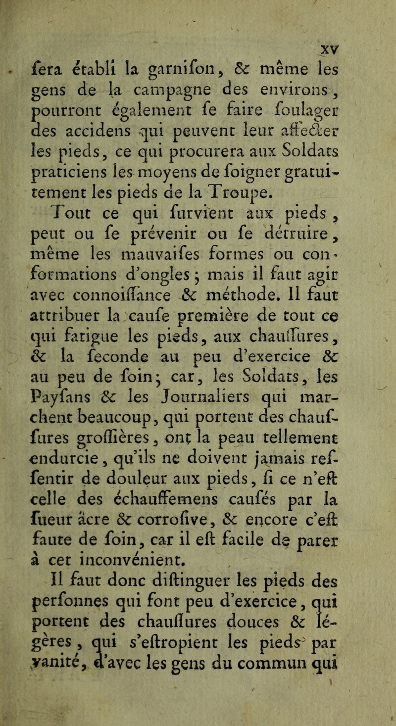 fera établi la garnifon, Sc même les gens de la campagne des environs, pourront également fe faire foulager des accidens qui peuvent leur afteder les pieds, ce qui procurera aux Soldats praticiens les moyens de foigner gratui- tement les pieds de la Troupe. Tout ce qui furvient aux pieds , peut ou fe prévenir ou fe détruire, même les mauvaifes formes ou con- formations d’ongles j mais il faut agir avec connoidànce & méthode. 11 faut attribuer la caufe première de tout ce qui fatigue les pieds, aux chaulfures, & la fécondé au peu d’exercice & au peu de foin* car, les Soldats, les Payfans & les Journaliers qui mar- chent beaucoup, qui portent des chauf- fures groffières, onç la peau tellement endurcie, quils ne doivent ja^mais ref- fentir de douleur aux pieds, fi ce n’eft celle des échaulfemens caufés par la fueur âcre & corrofive, & encore c’eft faute de foin, car il eft facile de parer à cet inconvénient. Il faut donc diftinguer les pieds des perfonnes qui font peu d’exercice, qui portent des chaufftires douces & lé- gères , qui s’eftropient les pieds^ par yanité, a avec les gens du commun qui