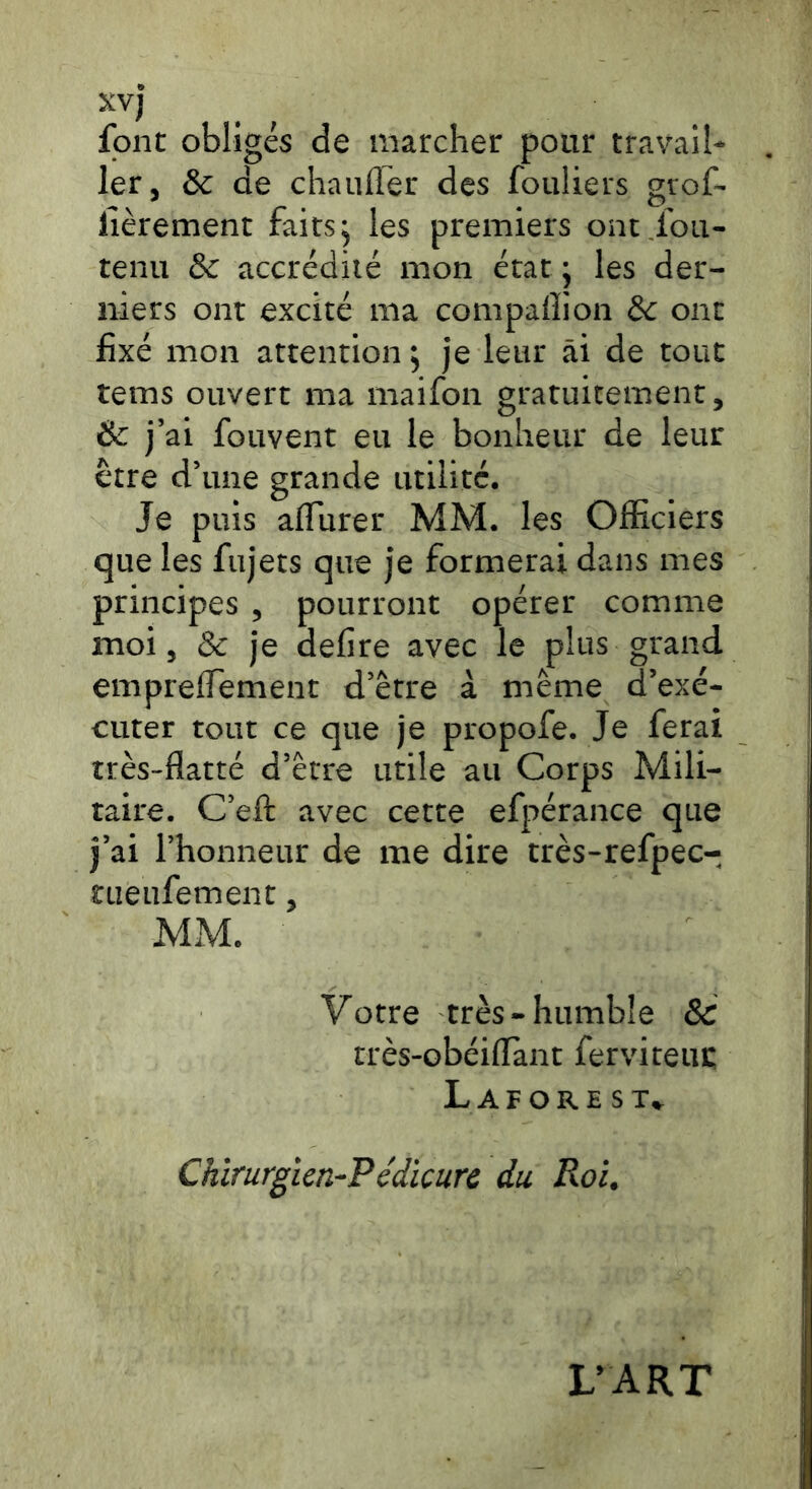 xvj font obligés de marcher pour travail- ler, ôc de chauffer des fouliers grof~ fièrement faits j les premiers ont ibu- tenu & accrédité mon état j les der- niers ont excité ma compalîion de ont fixé mon attention ; je leur ai de tout tems ouvert ma maifon gratuitement, Sc j’ai fouvent eu le bonheur de leur être d’une grande utilité. Je puis affurer MM. les Officiers que les fujets que je formerai dans mes principes , pourront opérer comme moi, & je defire avec le plus grand empreffement d’être à même d’exé- cuter tout ce que je propofe. Je ferai très-flatté d’être utile au Corps Mili- taire. C’eft avec cette efpérance que j’ai l’honneur de me dire très-refpec- tueufement, MM. Votre très-humble & très-obéiiïànt ferviteur; L AFORE ST* Chirurgien-Pedicure du Roi, L’ART