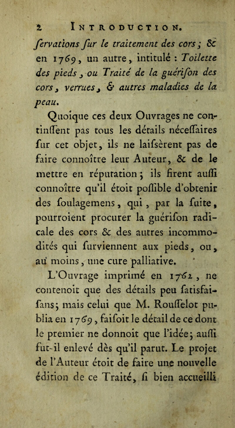 fervatïons fur le traitement des cors ; 5c en 17(^9, un autre, intitulé : Toilette des pieds J ou Traité de la guérifon des cors y verrues y & autres maladies de la peau. Quoique ces deux Ouvrages ne con- tinlTenr pas tous les détails néceflàires fur cet objet, ils ne laifsèrent pas de faire connoître leur Auteur, 5c de le mettre en réputation j ils firent aulîî connoître qu’il étoit poflible d’obtenir des foulagemens, qui, par la fuite, pourroient procurer la guérifon radi- cale des cors 5c des autres incommo- dités qui furviennent aux pieds, ou, au moins, une cure palliative. L’Ouvrage imprimé en i-pSt , ne contenoit que des détails peu fatisfai-* fans; mais celui que M. Rouflelot pu- blia en 176^9, faifoit le détail de ce dont le premier ne donnoit que l’idée; auflî fut-il enlevé dès qu’il parut. Le projet de l’Auteur étoir de faire une nouvelle édition de ce Traité, fi bien accueilli