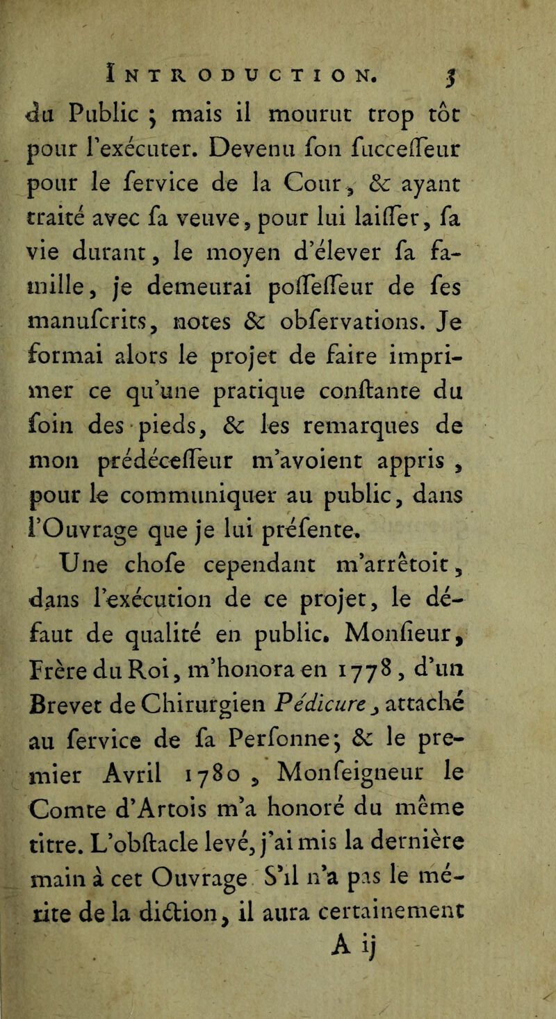 Introduction. 5 <îu Public ; mais il mourut trop tôt pour rexécuter. Devenu fou fucceiïeur pour le fervice de la Cour , 8c ayant traité avec fa veuve, pour lui lailTer, fa vie durant, le moyen d’élever fa fa- mille, je demeurai polTeireur de fes manufcrits, notes 8c obfervations. Je formai alors le projet de faire impri- mer ce qu’une pratique conftante du foin des pieds, 8c les remarques de mon prédécelTeur m’avoient appris , pour le communiquer au public, dans l’Ouvrage que je lui préfente. Une chofe cependant m’arrêtoit, dans l’exécution de ce projet, le dé- faut de qualité en public. Monfieur, Frère du Roi, m’honora en 1778 , d’im Brevet de Chirurgien Pédicure j attaché au fervice de fa Perfonnej ôc le pre- mier Avril 1780 , Monfeigneur le Comte d’Artois m’a honoré du meme titre. L’obftacle levé, j’ai mis la dernière main à cet Ouvrage S’il n’a pas le mé- rite de la diétion, il aura certainement Aij
