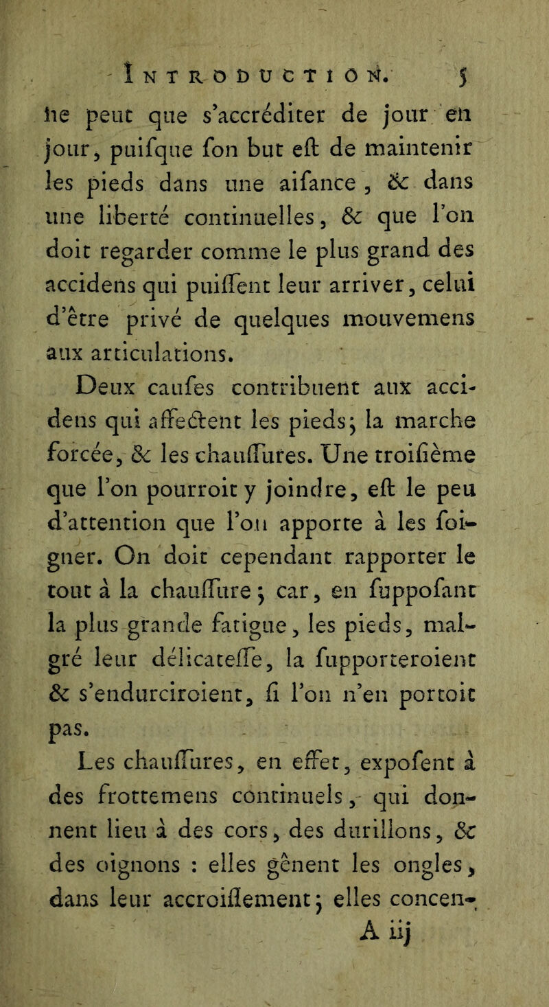 îie peut que s’accréditer de jour eii jour, piilfqae fon but eft de maintenir les pieds dans une aifance , ëc dans une liberté continuelles, & que Ion doit regarder comme le plus grand des accideiis qui puiflent leur arriver, celui d’être privé de quelques mouvemens aux articulations. Deux caufes contribuent aux acci- dens qui afFeélent les pieds j la marche forcée, &c les chauflTures. Une troifième que l’on pourroity joindre, eft le peu d’attention que l’on apporte à les foi*- gner. On doit cependant rapporter le tout à la chauflTure j car, en fuppofant la plus grande fatigue, les pieds, mal- gré leur délicateffe, la fupporteroient & s’endurciroient, fi l’on n’en porcoic pas. Les chaulTures, en effet, expofent à des frottemens continuels, qui don- nent lieu à des cors, des durillons, 8c des oignons : elles gênent les ongles^ dans leur accroiflement j elles concen- A iij
