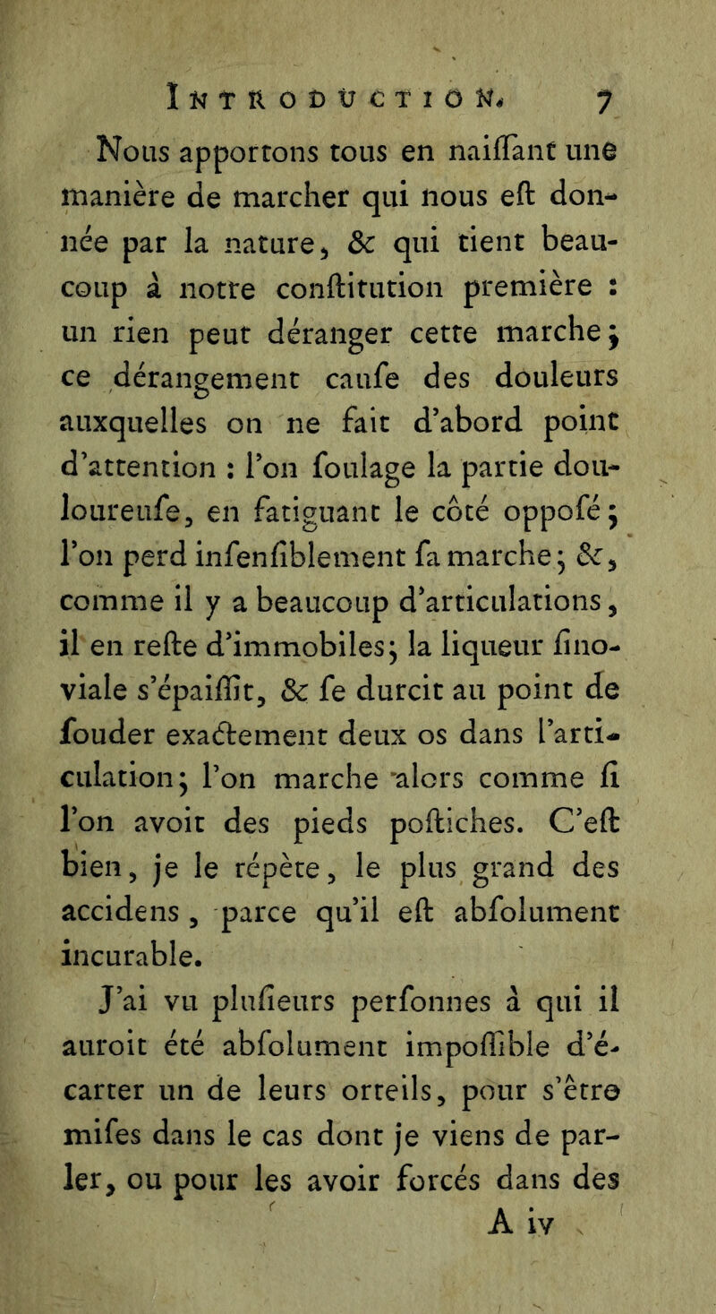 Nous apportons tous en naifTant une manière de marcher qui nous eft don- née par la nature, & qui tient beau- coup à notre conftitution première : un rien peut déranger cette marche j ce dérangement caufe des douleurs auxquelles on ne fait d’abord point d’attention : l’on foulage la partie dou- loureufe, en fatiguant le côté oppoféj l’on perd infenfblement fa marche 5 &, comme il y a beaucoup d’articulations, il en refte d’immobiles j la liqueur fino- viale s’épaiffit, & fe durcit au point de fonder exaétement deux os dans l’arti- culation j l’on marche alors comme lî l’on avoir des pieds poftiches. C’eft bien, je le répète, le plus grand des accidens , parce qu’il eft abfolument incurable. J’ai vu plufieurs perfonnes à qui il auroit été abfolument impoffible d’é- carter un de leurs orteils, pour s’êtro mifes dans le cas dont je viens de par- ler, ou pour les avoir forcés dans des