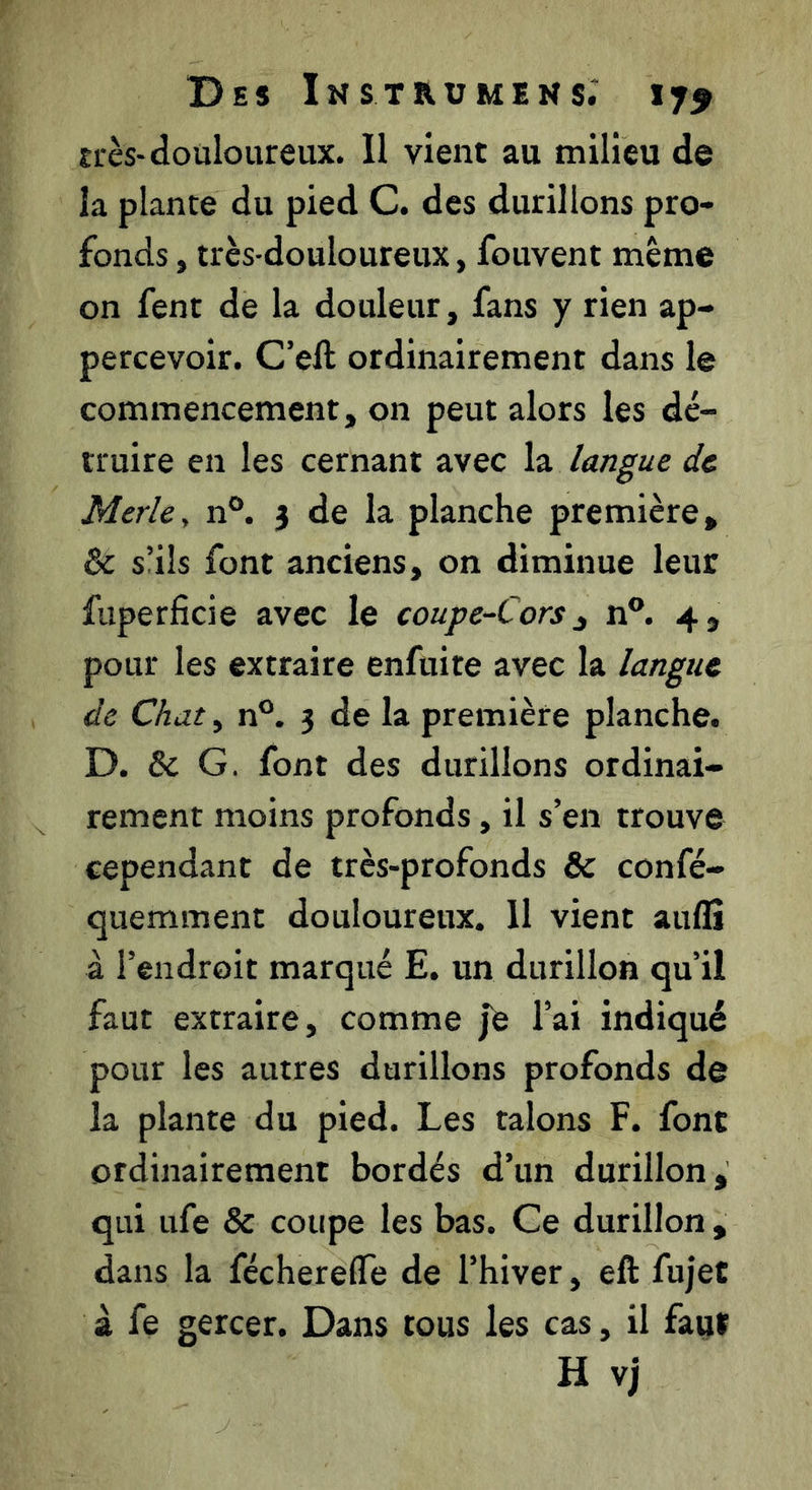 très-douloureux. Il vient au milieu de la plante du pied C. des durillons pro- fonds , très-douloureux, fouvent même on fent de la douleur, fans y rien ap- percevoir. C’eft ordinairement dans le commencement, on peut alors les dé- truire en les cernant avec hi langue de Merle^ n®. 3 de la planche première, & s’ils font anciens, on diminue leur fuperficie avec le coupe-Cors ^ n®. 4, pour les extraire enfuite avec la langue de Chat, n®. 3 de la première planche. D. & G. font des durillons ordinai- rement moins profonds, il s’en trouve cependant de très-profonds & confé- quemment douloureux. 11 vient aulîî à l’endroit marqué E. un durillon qu’il faut extraire, comme jb l’ai indiqué pour les autres durillons profonds de la plante du pied. Les talons F. font ordinairement bordés d’un durillon, qui ufe & coupe les bas. Ce durillon , dans la féchereffe de l’hiver, eft fujet à fe gercer. Dans tous les cas, il faut