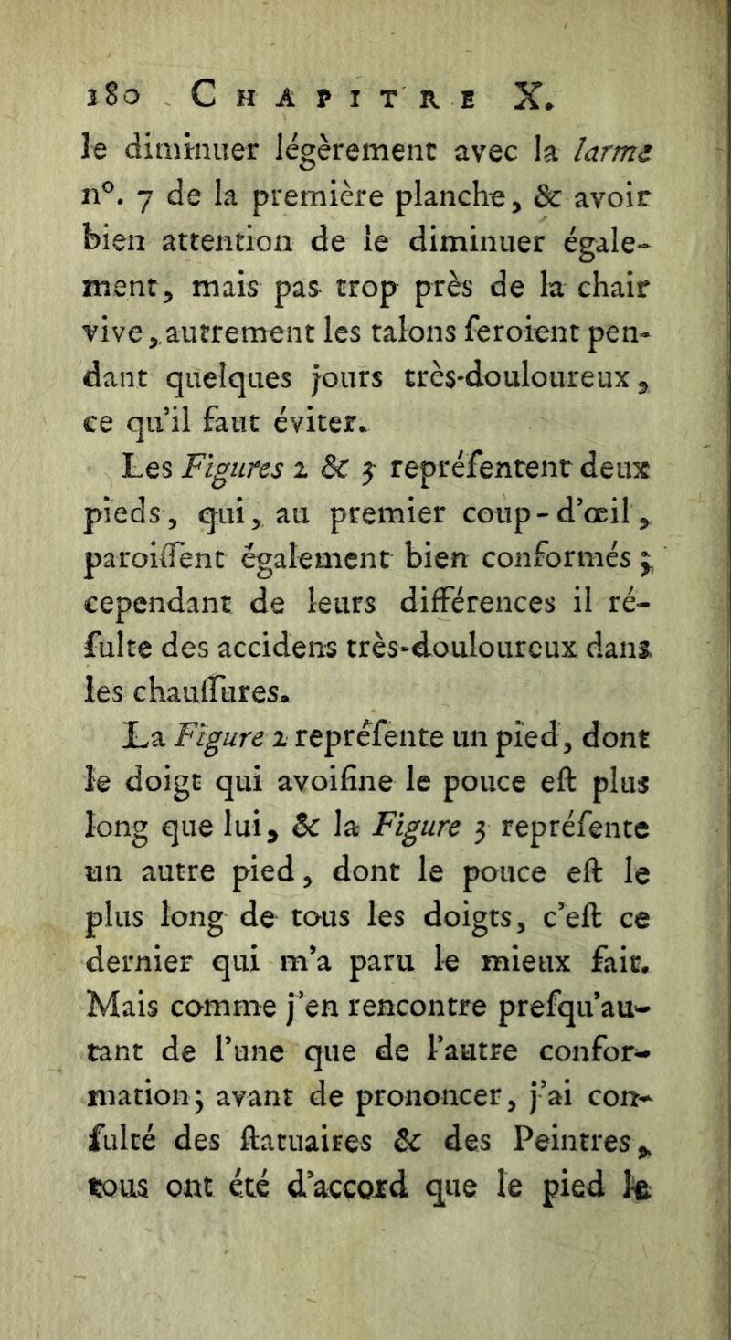 le dinitmier légèrement avec la larmi n°. 7 de la première planche, & avoir bien attention de le diminuer égale- ment, mais pas trop près de la chair vive, autrement les talons feroient pen- dant quelques jours très-douloureux, ce qu’il faut éviter. Les Figures z & j repréfentenr deux pieds, qui, au premier coup-d’œil, paroilTent également bien conformés j, cependant de leurs différences il ré- fulte des accidens très-douloureux dans, les chauffures. La Figure r repréfente un pied, dont le doigt qui avoifine le pouce eft plus long que lui, & la Figure 3 repréfente un autre pied, dont le pouce eft le plus long de tous les doigts, c’eft ce dernier qui m’a paru le mieux fait. Mais comme j’en rencontre prefqu’au- tant de l’une que de l’autre confor*» mationj avant de prononcer, j’ai con- fulté des ftatuaires & des Peintres, tous ont été d’accoxd que le pied le