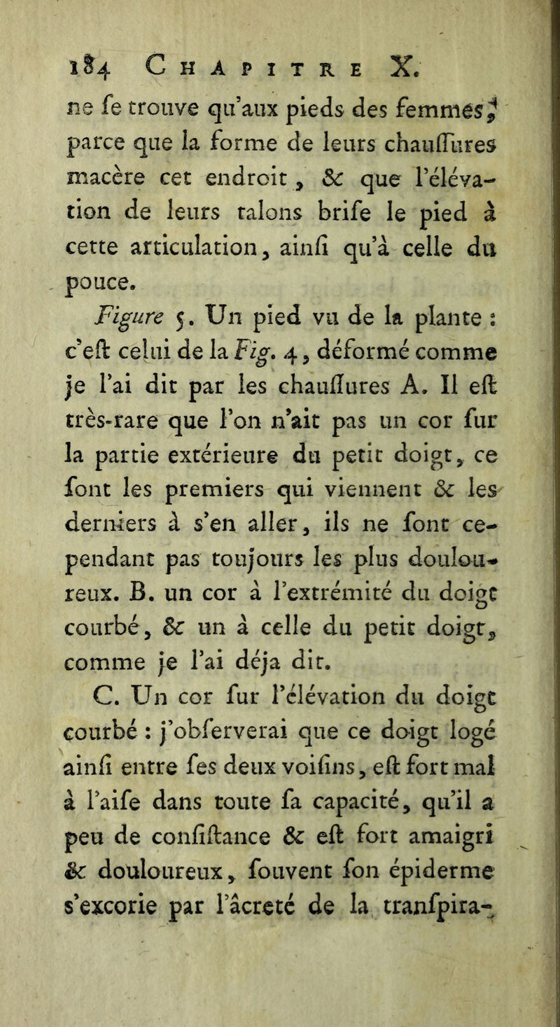 ne fe trouve qu’aux pieds des femmes parce que la forme de leurs chaulTures macère cet endroit, & que l’éléva- tion de leurs talons brife le pied à cette articulation, ainfi qu’à celle dit pouce. Figure 5. Un pied vu de la plante : c’efl: celui de la Fig. 4, déformé comme je l’ai dit par les chaudures A. Il eft très-rare que l’on n’ait pas un cor fur la partie extérieure du petit doigt, ce font les premiers qui viennent 6c les dermers à s’en aller, ils ne font ce- pendant pas toujours les plus doulou- reux. B. un cor à l’extrémité du doigt courbé, 6c un à celle du petit doigt, comme je l’ai déjà dit. C. Un cor fur l’élévation du doigt courbé : j’obferverai que ce doigt logé ainfi entre fes deux voifins, eft fort mai à l’aife dans toute fa capacité, qu’il a peu de confiftance & eft fort amaigri êc douloureux, fouvent fon épiderme s’excorie par l’âcrcté de la tranfpira-