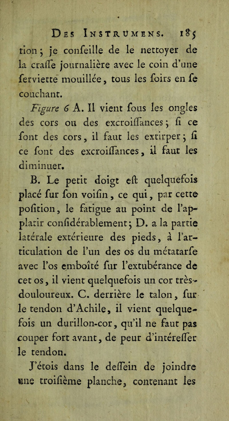tion j Je confellle de le nettoyer de la cralTe journalière avec le coin d’une ferviette mouillée, tous les foirs en fe couchant. Figure 6 A. \\ vient fous les ongles des cors ou des excroilTances j fi ce font des cors, il faut les extirper j fi ce font des excroifiances, il faut les diminuer, B. Le petit doigt eft quelquefois placé fur fon voifin, ce qui, par cette pofition, le fatigue au point de l’ap- plarir confidérablement; D. a la partie latérale extérieure des pieds, à l’ar- ticulation de l’un des os du métatarfe avec l’os emboîté fur l’extubérance de cet os, il vient quelquefois un cor très - douloureux. C. derrière le talon, fur le tendon d’Achile, il vient quelque- fois un durillon-cor, qu’il ne faut pas couper fort avant, de peur d’intérefler le tendon. Létois dans le deffein de joindre «me troifième planche, contenant les