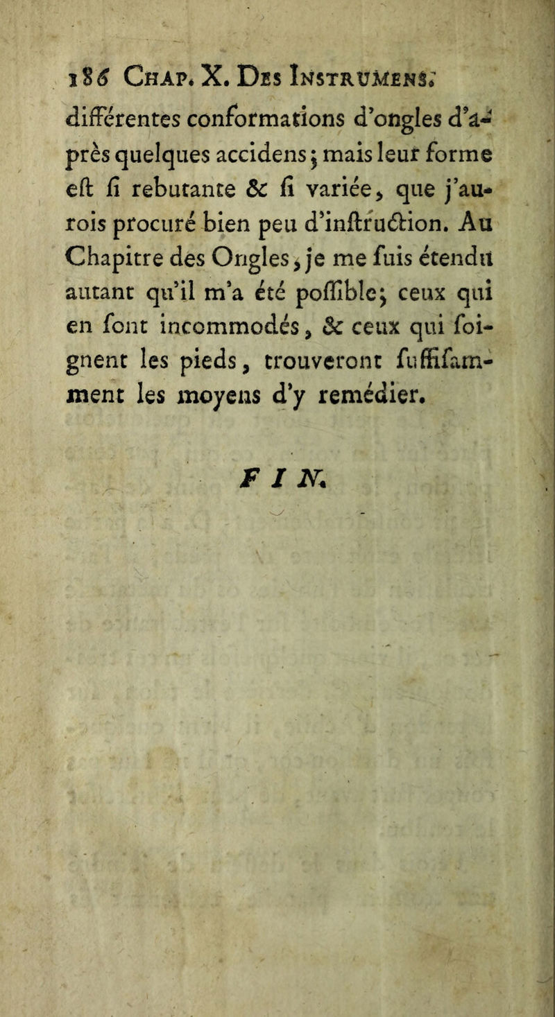 J$(S ChAP4 X. DbS ÎNSTRÜjlENS; différentes conformations d’ongles d’â- près quelques accidensj mais leur forme eft fî rebutante & fi variée, que j’au» rois procuré bien peu d’inftfudion. Au Chapitre des Ongles > je me fuis étendu autant qu’il m’a été pofîîblej ceux qui en font incommodés, & ceux qui fei- gnent les pieds, trouveront fiiffifam- jnent les moyens d’y remédier.