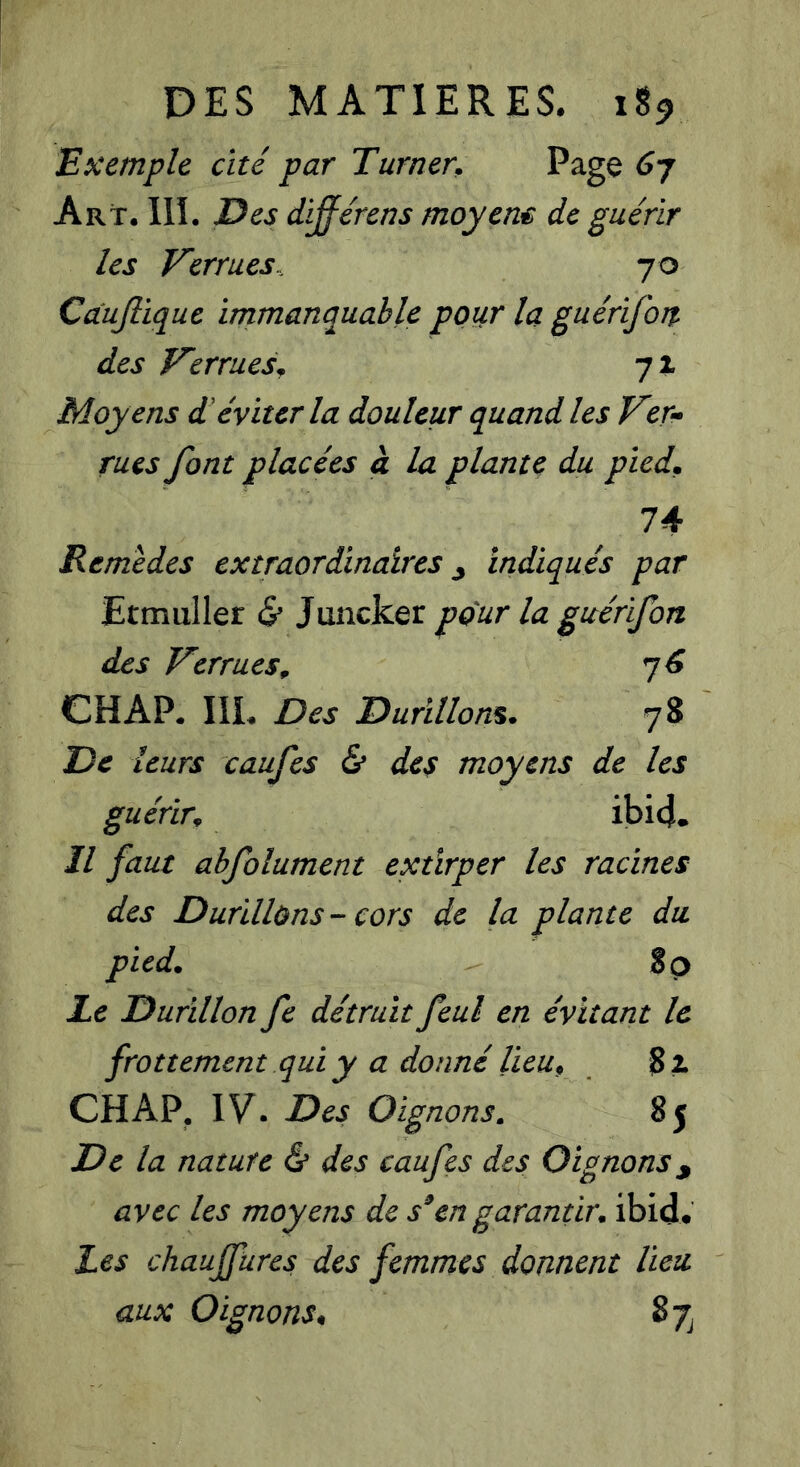 Exemple cité par Turner. Page 6j Art. 111. Des différens moyens de guérir les Verrues.. 70 Càujlique immanquable pour la guérifor% des Verrues^ 71 Moy ens d'éviter la douleur quand les Ver- rues font placées à la plante du pied. 74 Remèdes extraordinaires y indiqués par Etmuller & Juncker pour la guérifon des Verrues^ ^6 CH AP. 111. Des Durillons. 78 De leurs caufes & des moyens de les guérir. ibi4^ Il faut abfolument extirper les racines des Durillons - cors de la plante du pied. 80 Le Durillon fe détruit feul en évitant le frottement qui y a donné lieu. CH AP. IV. Des Oignons. 85 De la nature & des caufes des Oignons y avec les moyens de s^en garantir, ibid. Les chaujfures des femmes donnent lieu aux Oignons. 87^
