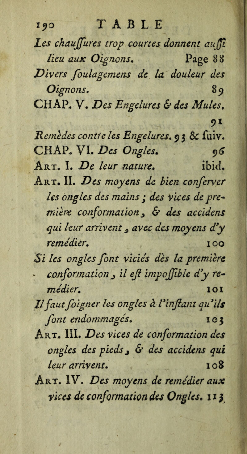 Les chaujfures trop courtes donnent aujjî lieu aux Oignons. Page 8 8 Divers foulagcmens de la douleur des Oignons. 8 9 CHAP^ V. Des Engelures & des Mules^ 91 Remèdes contfe les Engelures. 9 3 & fuiv. CHAP^ VI. Des Ongles. 95 Art^ I. De leur nature. ibid* Art. il Des moyens de bien confervcr les ongles des mains ; des Vices de pre^ mière conformation j & des accidens qui leur arrivent j avec des moyens d'y remédier. 100 Si les ongles font viciés des la première * conformation ^ il ejl impoffible d'y re^ médier. loi Il fautfoigner les ongles à l'înjlant qu'ils font endommagés. 105 Art. III. Des vices de conformation des oncles des pieds j <S’ des accidens qui leur arrivent. 108 Art. IV. Des moyens de remédier aux vices de conformation des Ongles. 11 y