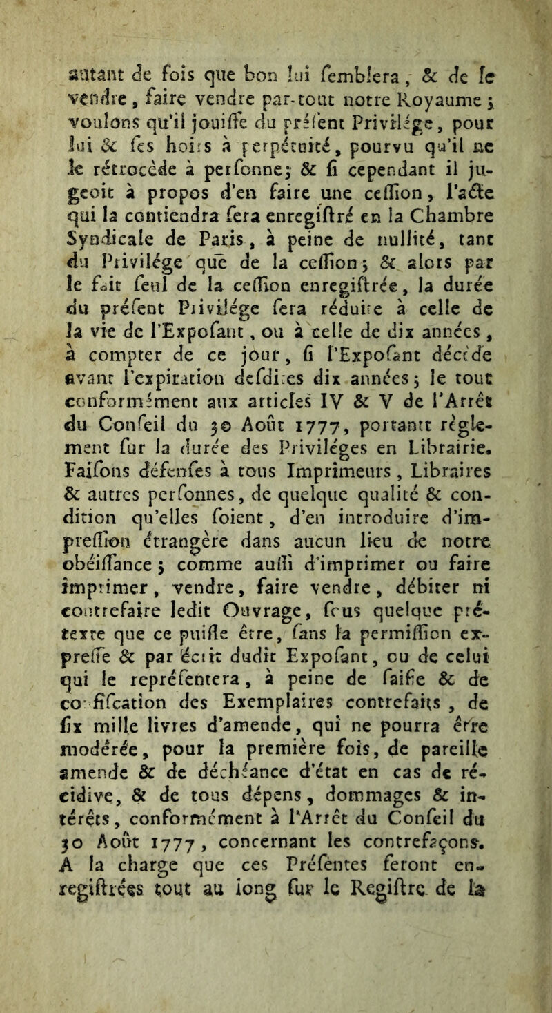 autant Je fois que bon lui femblera, & Je fe vendre , faire vendre par-tout notre Royaume j voulons qu’il jouiife du préfenc PrivHigc, pour lui Sc fts hoirs à perpécoicé, pourvu qu’il ne le rétrocède à perfonne; & fi cependant il jii- geoit à propos d’en faire une ccflion, l’aâic qui la contiendra fera enregiftré en la Chambre Syndicale de Paris, à peine de nullité, tant du Privilège qu^ de la cefiion j 8c alors par le fûir feul de la celîion enregiflrce, la durée du préfenc Piivilége fera réduire à celle de Ja vie de l’Expofant, ou à celle de dix années, à compter de ce jour, fi l’Expofant décede evant Pcxpiration dcfdices dix années 5 le tout conformément aux articles IV & V de TArrét du Confeil du 30 Août 1777, poitantt regle- ment fur la duree des Privilèges en Librairie. Faifons défenfes à tous Imprimeurs, Libraires & autres perfonnes, de quelque qualité & con- dition qu’elles foient, d’en introduire d’im- preffion étrangère dans aucun lieu ck notre obéifiance 5 comme aulîi d’imprimer ou faire imprimer, vendre, faire vendre, débiter ni contrefaire ledit Ouvrage, feus quelque pré- texte que ce piiifie être, fans la permilficn cx- prelTe de par écii: dudit Expofant, eu de celui qui le repréfentera, à peine de faife & de CO fîfcâtîon des Exemplaires contrefaits , de fix mille livres d’amende, qui ne pourra êrrc modérée, pour la première fois, de pareille amende & de déchéance d’état en cas de ré- cidive, & de tous dépens, dommages & in- térêts, conformément a PArrêt du Confeil du 30 Août 1777, concernant les contrefaçons. A la charge que ces Préfêntes feront en- regiftréçs tout au long fur^ le Regiftrc. de U