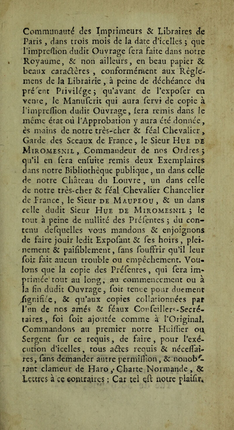 Communauté des Imprimeurs Sc Libraires ie Paris 5 dans trois mois de la date d’icelles 5 que Pimprcflion dudit Ouvrage fera faite dans notre Royaume, & non ailleurs, en beau papier & beaux cara(5lères , conformément aux Régle- mens de la Librairie, à peine de déchéance du présent Privilège j qu’avant de l’expofer en vente, le Maniifcrit qui aura fervi de copie à PimprelTion dudit Ouvrage, fera remis dans le même état où l’Approbation y aura été donnée, ès mains de notre très-cher & féal Chevalier , Garde des Sceaux de France, le Sieur Hue de Miromesnil , Commandeur de nos Ordres 5 qu’il en fera enfuite remis deux Exemplaires dans notre Bibliothèque publique, un dans celle de notre Château du Louvre , un dans celle de notre très-cher & féal Chevalier Chancelier de France, le Sieur de Maupeou , Sc un dans^ celle dudit Sieur Hue de Miromesnil j le tout à peine de nullité des Préfentes 5 du con- tenu defqiieiles vous mandons Sc enjoignons de faire jouir ledit Expofant Sc Tes hoirs , plei- nement Sc paifîbîemenc, fans fouiffrir qu’il leur foir fait aucun trouble ou empêchement. Vou« ions que la copie des Préfentes, qui fera im* primée tout au long, au commencement ou à la hn dudit Ouvrage, foie tenue pour duement .fignifièe, Sc qu’aux copies collationnées par Pun de nos amés Sc féaux Confciller^^-Secré- taires, foi foit ajoutée comme à FOriginaL Commandons au premier notre HuilTier oii Sergent fur ce requis, de faire, pour l’exé- çution d’icelles, tous aâres requis Sc néceffai- res, fans demander autre permîllion, Sc nonob^ tant clameur de Haro,*Charte Normande, Sc à çç çomrairçs ; Car tel çfl uQtre plaifir*