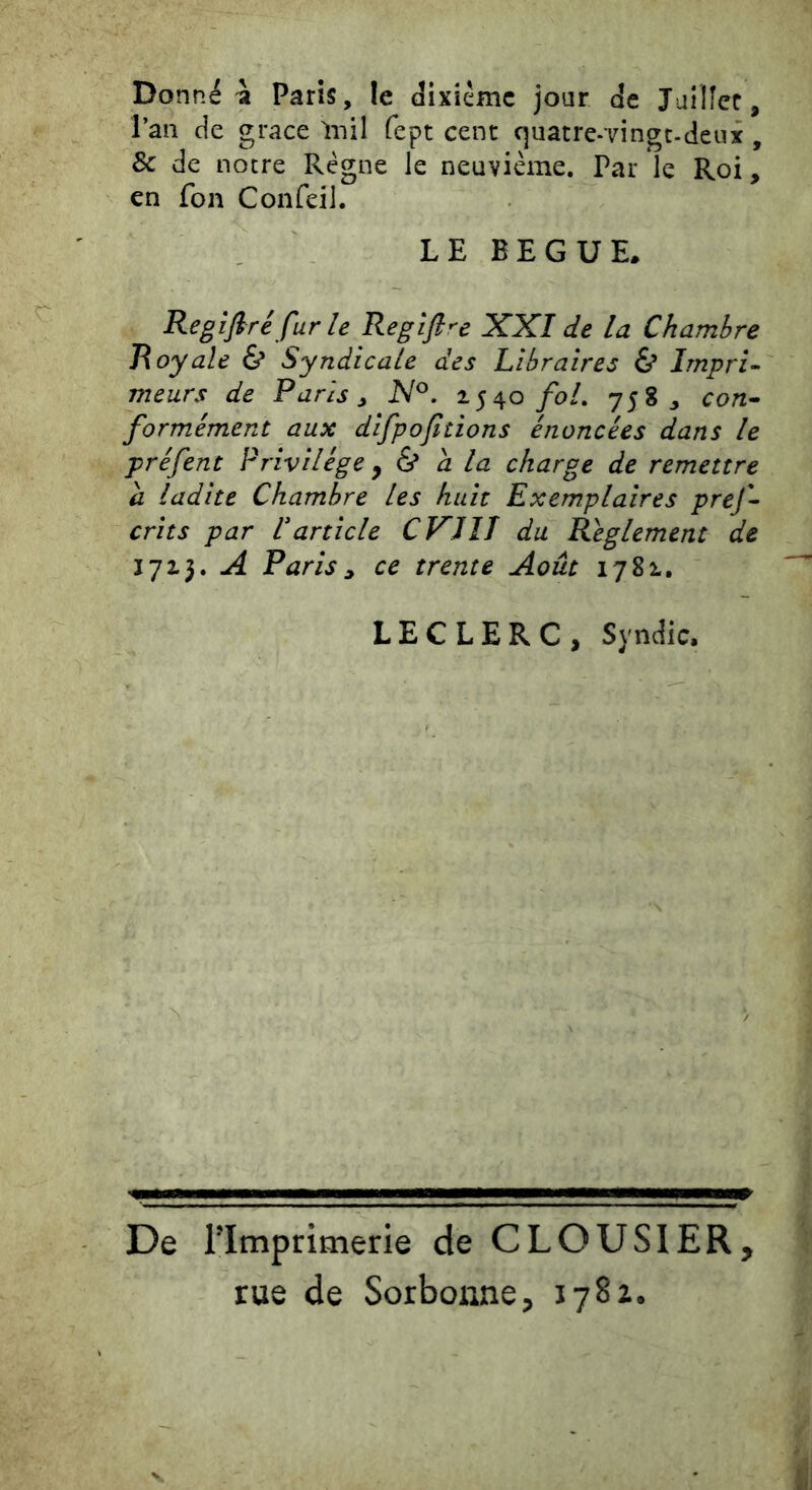 Donnée Paris, le dixiéme jour de Jailîec, l’an de grâce Inil fept cent quatre-vingt-deux , & de notre Régne le neuvième. Par le Roi, en fon Confeil. LE BEGUE. Regifiré fur le Regifi^e XXI de la Chambre Royale & Syndicale des Libraires & Impri~ meurs de Paris ^ N^. 1540/0/. 7583 con^ formément aux difpofitions énoncées dans le préfent Privilège y & à la charge de remettre a ladite Chambre les huit Exemplaires prej- crits par Varticle CVJîT du Reglement de 1713. A Paris ^ ce trente Août 1781, LECLERC, Syndic. De rimprimerie de CLOUSIER, rue de Sorbonne, 1782*.
