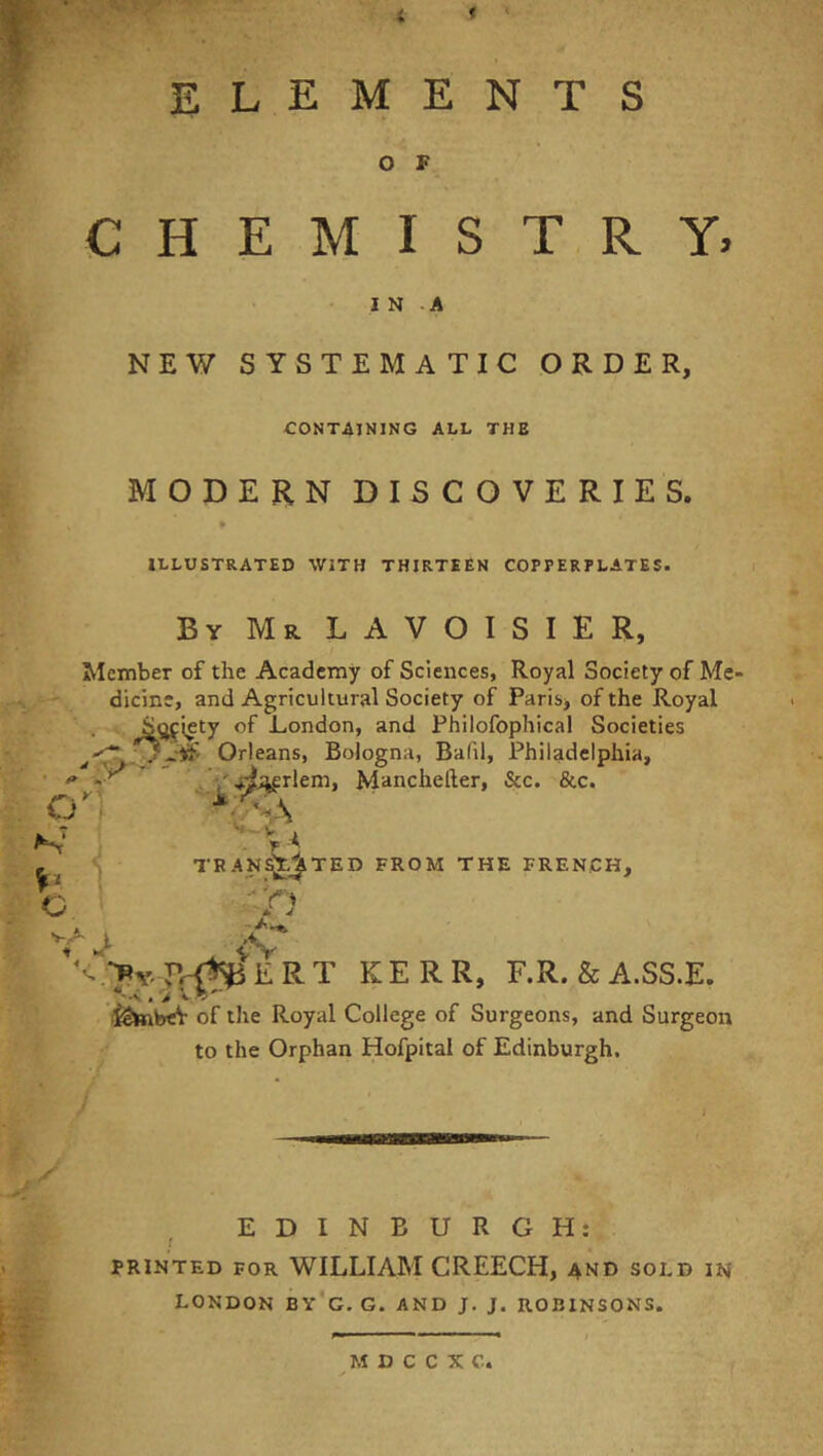 ELEMENTS O F CHEMISTRY, I N -A NEW SYSTEMATIC ORDER, CONTAINING ALL THE MODERN DISCOVERIES. * ILLUSTRATED WITH THIRTEEN COPPERPLATES. ByMrLAVOISIER, Member of the Academy of Sciences, Royal Society of Me- ' dicine, and Agricultural Society of Paris, of the Royal ' • London, and Philofophical Societies Orleans, Bologna, Balil, Philadelphia, ^j^rlem, Mancheller, &c. &c. O' : c '♦-v TRAN^I^TED FROM THE FRENCH,  'rV * V KERR, F.R. &A.SS.E. i^tabeV of the Royal College of Surgeons, and Surgeon to the Orphan Hofpitai of Edinburgh. EDINBURGH: r PRINTED FOR WILLIAM CREECH, and sold in LONDON BY'g, G. AND J. J. ROBINSONS.