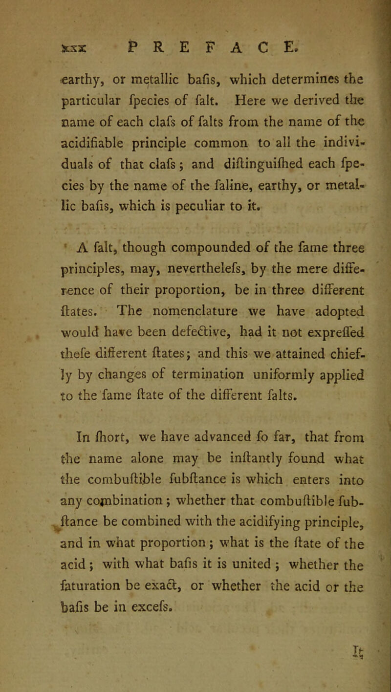 earthy, or metallic bafis, which determines the particular fpecies of fait. Here we derived the name of each clafs of falts from the name of the acidifiable principle common to all the indivi- duals of that clafs; and diflinguifhed each fpe- cies by the name of the faline, earthy, or metal- lic bafis, which is peculiar to it. ‘ A fait,'though compounded of the fame three principles, may, neverthelefs, by the mere diffe- rence of their proportion, be in three different ftates. The nomenclature we have adopted would have been defective, had it not expreffed thefe different ftates j and this we attained chief- ly by changes of termination uniformly applied to the fame ftate of the different falts. In fliort, we have advanced fo far, that from the name alone may be inftantly found what the combuftible fubftance is which enters into any cojnbination ; whether that combuftible fub- ^ftance be combined with the acidifying principle, and in what proportion; what is the ftate of the acid; with what bafis it is united j whether the faturation be exaft, or whether the acid or the bafis be in excefs.