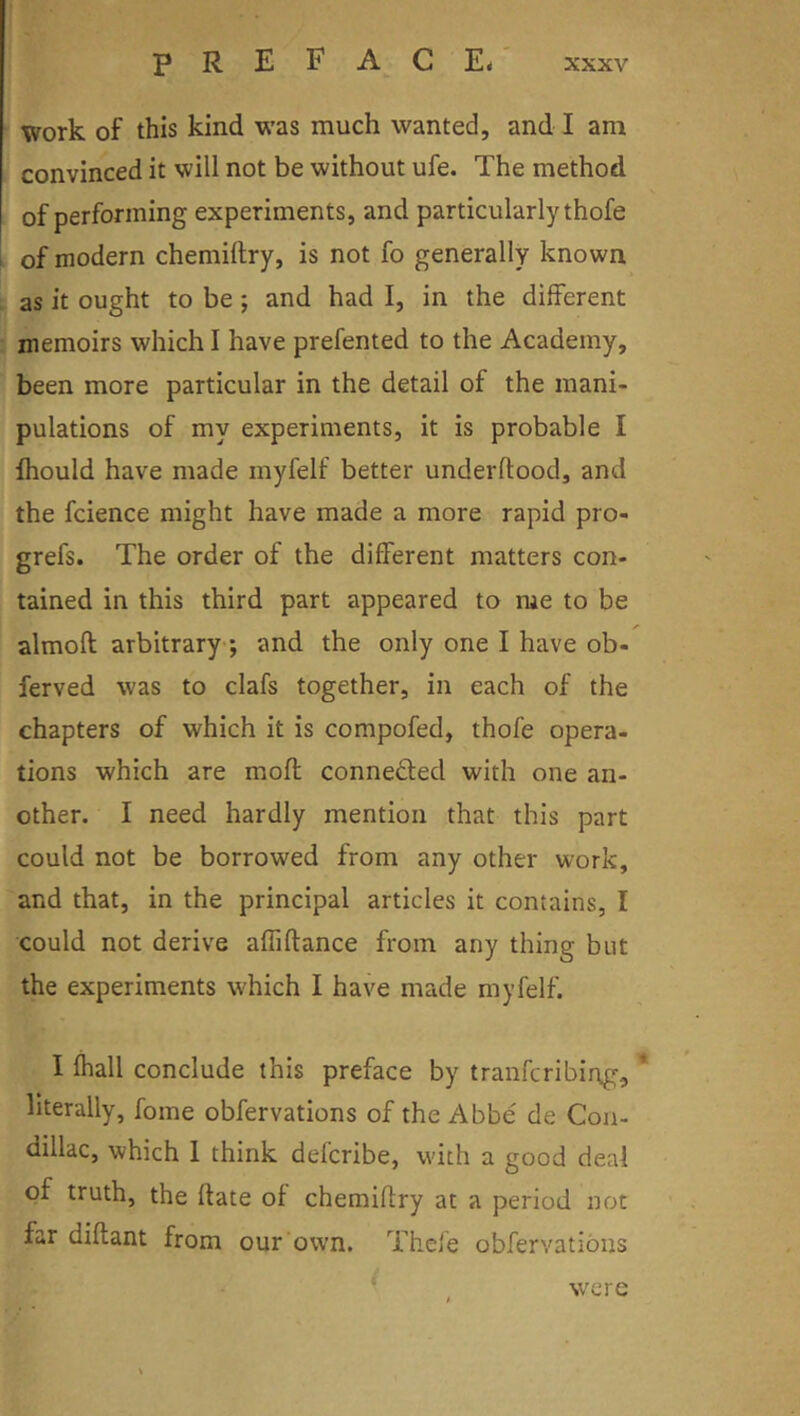 I work of this kind was much wanted, and I am convinced it will not be without ufe. The method of performing experiments, and particularly thofe 1 of modern chemiftry, is not fo generally known as it ought to be; and had I, in the different memoirs which I have prefented to the Academy, been more particular in the detail of the mani- pulations of my experiments, it is probable I Ihould have made myfelf better underftood, and the fcience might have made a more rapid pro- grefs. The order of the different matters con- tained in this third part appeared to me to be almoft arbitrary-; and the only one I have ob- ferved was to clafs together, in each of the chapters of which it is compofed, thofe opera- tions which are moft conneded with one an- other. I need hardly mention that this part could not be borrowed from any other work, and that, in the principal articles it contains, I could not derive affiftance from any thing but the experiments which I have made myfelf. I fhall conclude this preface by tranfcribing, * literally, fome obfervations of the Abbe de Con- dillac, which 1 think defcribe, with a good deal of truth, the hate of chemiflry at a period not far diftant from our own. Thefe obfervations f [ were