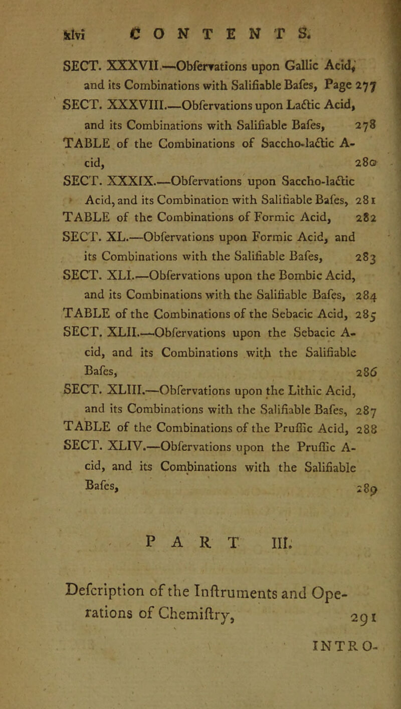 SECT. XXXVII—Obfcnrations upon Gallic Acid* and its Combinations with Salifiable Bafes, Page 277 SECT. XXXVIII.—Obfervations upon Laftic Acid, and its Combinations with Salifiable Bales, 278 TABLE of the Combinations of Saccho.la£tic A- cid, 280 SECT. XXXIX.—Obfervations upon Saccho-la£tic ‘ Acid, and its Combination with Salifiable Bafes, 281 TABLE of the Combinations of Formic Acid, 282 SECT. XL.—Obfervations upon Formic Acid, and its Combinations with the Salifiable Bafes, 283 SECT. XLI Obfervations upon the Bombic Acid, and its Combinations with the Salifiable Bafes, 284 TABLE of the Combinations of the Sebacic Acid, 285 SECT. XLIL—-Obfervations upon the Sebacic A- cid, and its Combinations with the Salifiable Bafes, 286 SECT. XLIII.—Obfervations upon the Lithic Acid, and its Combinations with the Salifiable Bafes, 287 TABLE of the Combinations of the Prufllc Acid, 288 SECT. XLIV.—Obfervations upon the Pruflic A- cid, and its Combinations with the Salifiable Bafes, 289 PART III: Defcription of the Inftruments and Ope- rations of Chemiftry, INTRO-