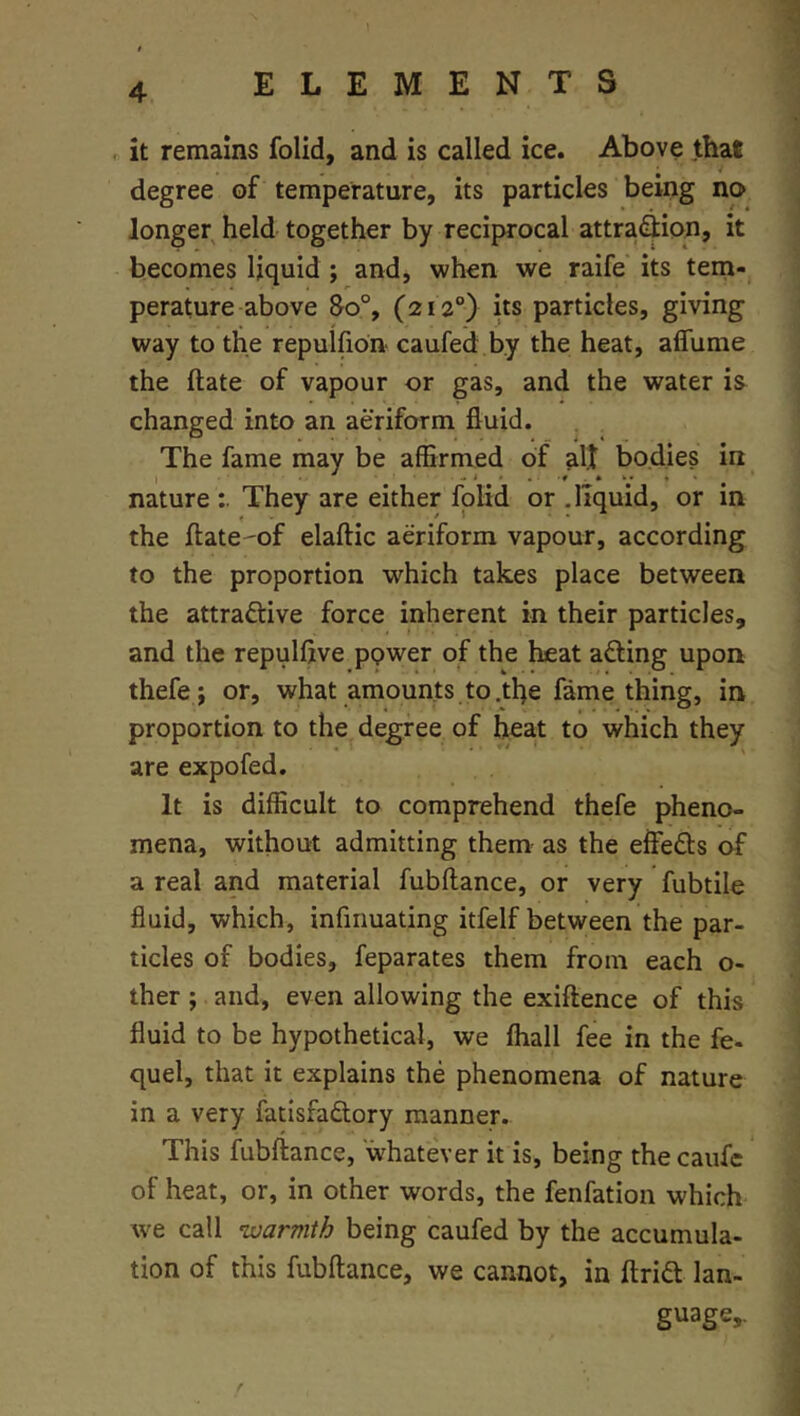 , it remains folid, and is called ice. Above that degree of temperature, its particles being no longer held together by reciprocal attra^ion, it becomes liquid ; and, when we raife its tem- perature above 8o°, (212°) its particles, giving way to the repulfion caufed by the heat, affume the ftate of vapour or gas, and the water is changed into an aeriform fluid. . . The fame may be affirmed of alt bodies in nature They are either folid or .liquid, or in the ilate^of elaftic aeriform vapour, according to the proportion which takes place between the attraftive force inherent in their particles, and the repulflve ppwer of the heat afting upon thefe ; or, what amounts to.tbe fame thing, in proportion to the degree of heat to which they are expofed. It is difficult to comprehend thefe pheno- mena, without admitting them- as the effeds of a real and material fubftance, or very fubtile fluid, which, infiiiuating itfelf between the par- ticles of bodies, feparates them from each o- ther; and, even allowing the exiftence of this fluid to be hypothetical, we ftiall fee in the fe- quel, that it explains the phenomena of nature in a very fatisfadory manner. This fubftance, whatever it is, being thecaufe of heat, or, in other words, the fenfation which we call nvarmth being caufed by the accumula- tion of this fubftance, we cannot, in ftrid lan- guage,.