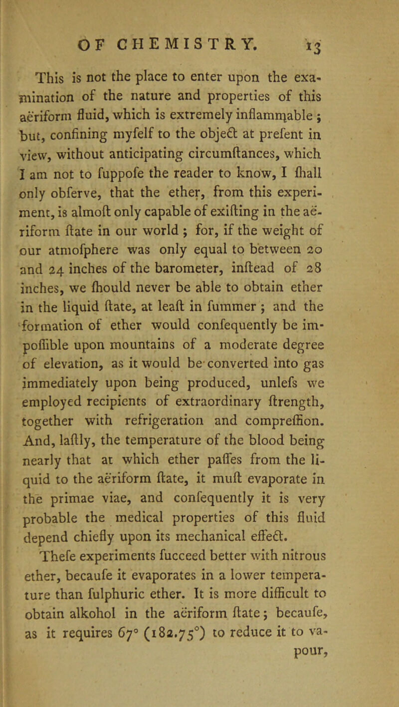 *3 This is not the place to enter upon the exa- niination of the nature and properties of this aeriform fluid, which is extremely inflamniable ; but, confining myfelf to the obje£l at prefent in view, without anticipating circumftances, which I am not to fuppofe the reader to know, I fhall only obferve, that the ether, from this experi- ment, is almoft only capable of exifting in the ae- riform ftate in our world ; for, if the weight of our atmofphere was only equal to between 20 and 24 inches of the barometer, inftead of 28 inches, we Ihould never be able to obtain ether in the liquid ftate, at leaft in fummer; and the formation of ether would confequently be im- poflible upon mountains of a moderate degree of elevation, as it would be-converted into gas immediately upon being produced, unlefs we employed recipients of extraordinary ftrength, together with refrigeration and compreffion. And, laftly, the temperature of the blood being nearly that at which ether pafles from the li- quid to the aeriform ftate, it muft evaporate in the primae viae, and confequently it is very probable the medical properties of this fluid depend chiefly upon its mechanical efteft. Thefe experiments fucceed better with nitrous ether, becaufe it evaporates in a lower tempera- ture than fulphuric ether. It is more difficult to obtain alkohol in the aeriform ftate; becaufe, as it requires 67° (182.75°) to reduce it to va- pour,