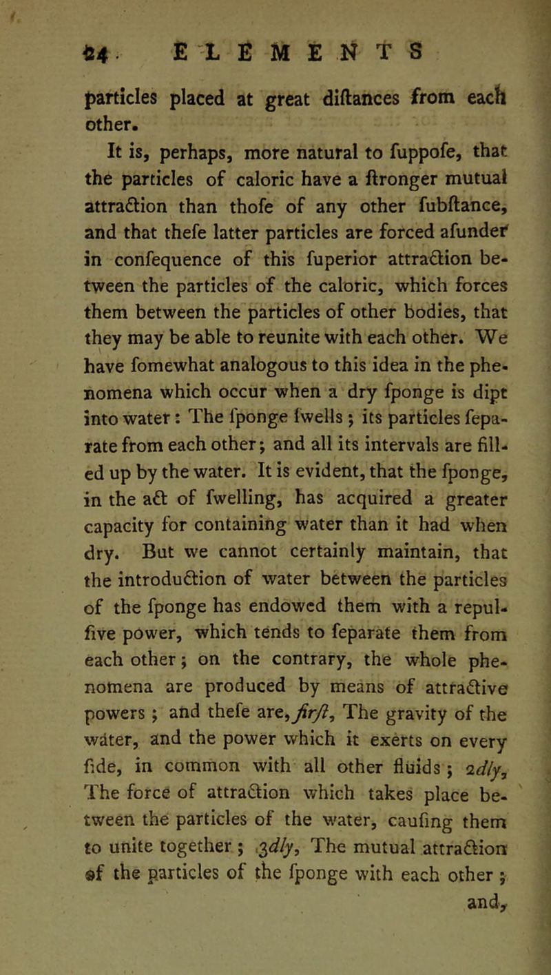 J)artlcles placed at great diftances from each other. It is, perhaps, more natural to fuppofe, that the particles of caloric have a ftronger mutual attradtion than thofe of any other fubftance, and that thefe latter particles are forced afundef in confequence of this fuperior attradlion be- tween the particles of the caloric, which forces them between the particles of other bodies, that they may be able to reunite with each other. We have fomewhat analogous to this idea in the phe- nomena which occur when a dry fponge is dipt into water: The fponge Iwells; its particles fepa- rate from each other; and all its intervals are fill- ed up by the water. It is evident, that the fponge, in the adt of fwelling, has acquired a greater capacity for containing water than it had when dry. But we cannot certainly maintain, that the introdudtion of water between the particles of the fponge has endowed them with a repul- five power, which tends to feparate them from each other; on the contrary, the whole phe- nomena are produced by means of attradlive powers ; and thefe are, The gravity of the wdter, and the power which it exerts on every fide, in common with all other fluids ; idly. The force of attradlion which takes place be- tween the particles of the water, caufing them to unite together ; .yily. The mutual attradtion «f the particles of the fponge with each other ; and>